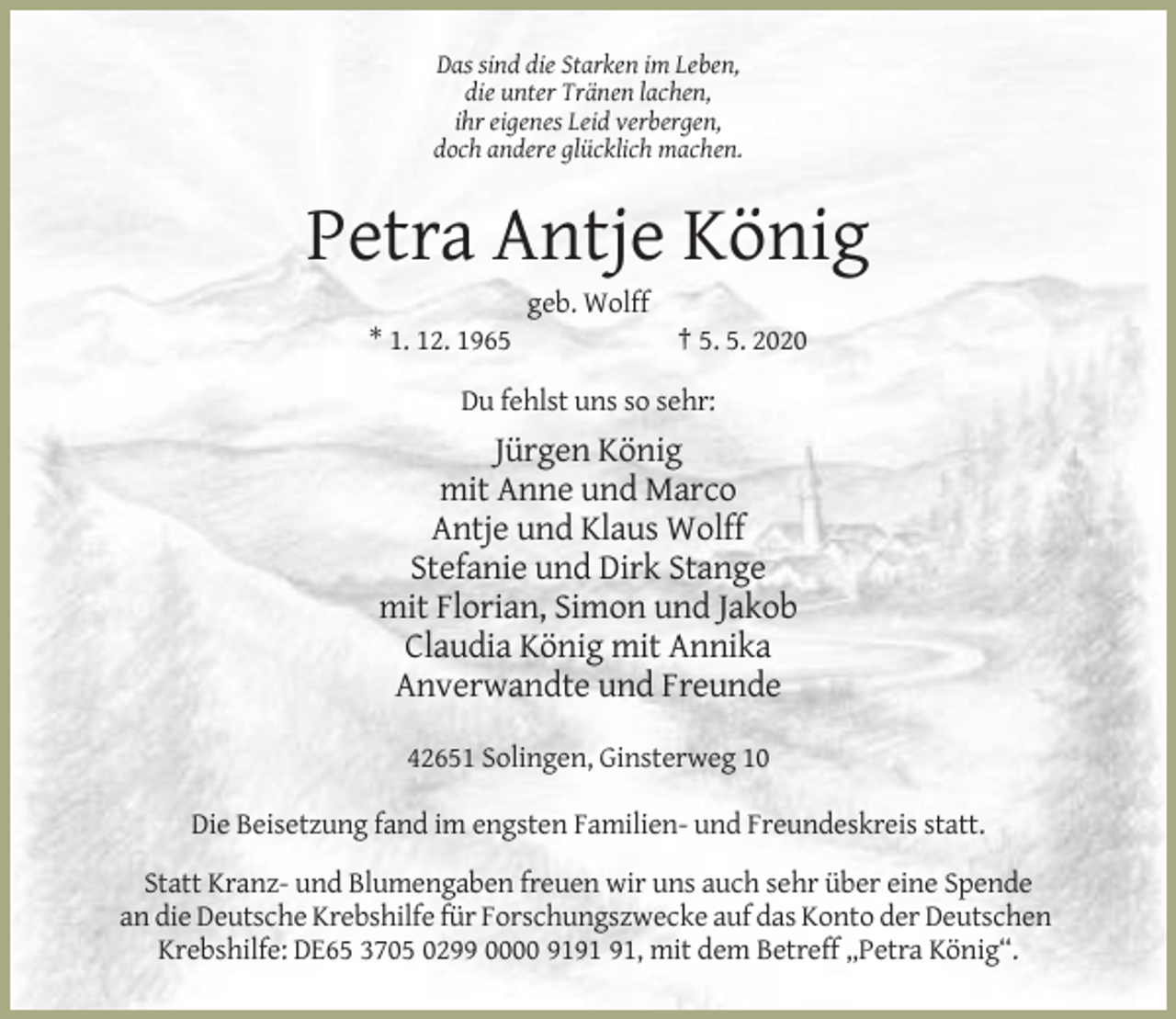 <p>Das sind die Starken im Leben,<br />die unter Tränen lachen,<br />ihr eigenes Leid verbergen,<br />doch andere glücklich machen.</p><p>Petra Antje König<br />geb. Wolff<br />* 1. 12. 1965</p><p>† 5. 5. 2020</p><p>Du fehlst uns so sehr:</p><p>Jürgen König<br />mit Anne und Marco<br />Antje und Klaus Wolff<br />Stefanie und Dirk Stange<br />mit Florian, Simon und Jakob<br />Claudia König mit Annika<br />Anverwandte und Freunde<br />42651 Solingen, Ginsterweg 10<br />Die Beisetzung fand im engsten Familien- und Freundeskreis statt.<br />Statt Kranz- und Blumengaben freuen wir uns auch sehr über eine Spende<br />an die Deutsche Krebshilfe für Forschungszwecke auf das Konto der Deutschen<br />Krebshilfe: DE65 3705 0299 0000 91, mit dem Betreff „Petra König“.</p>