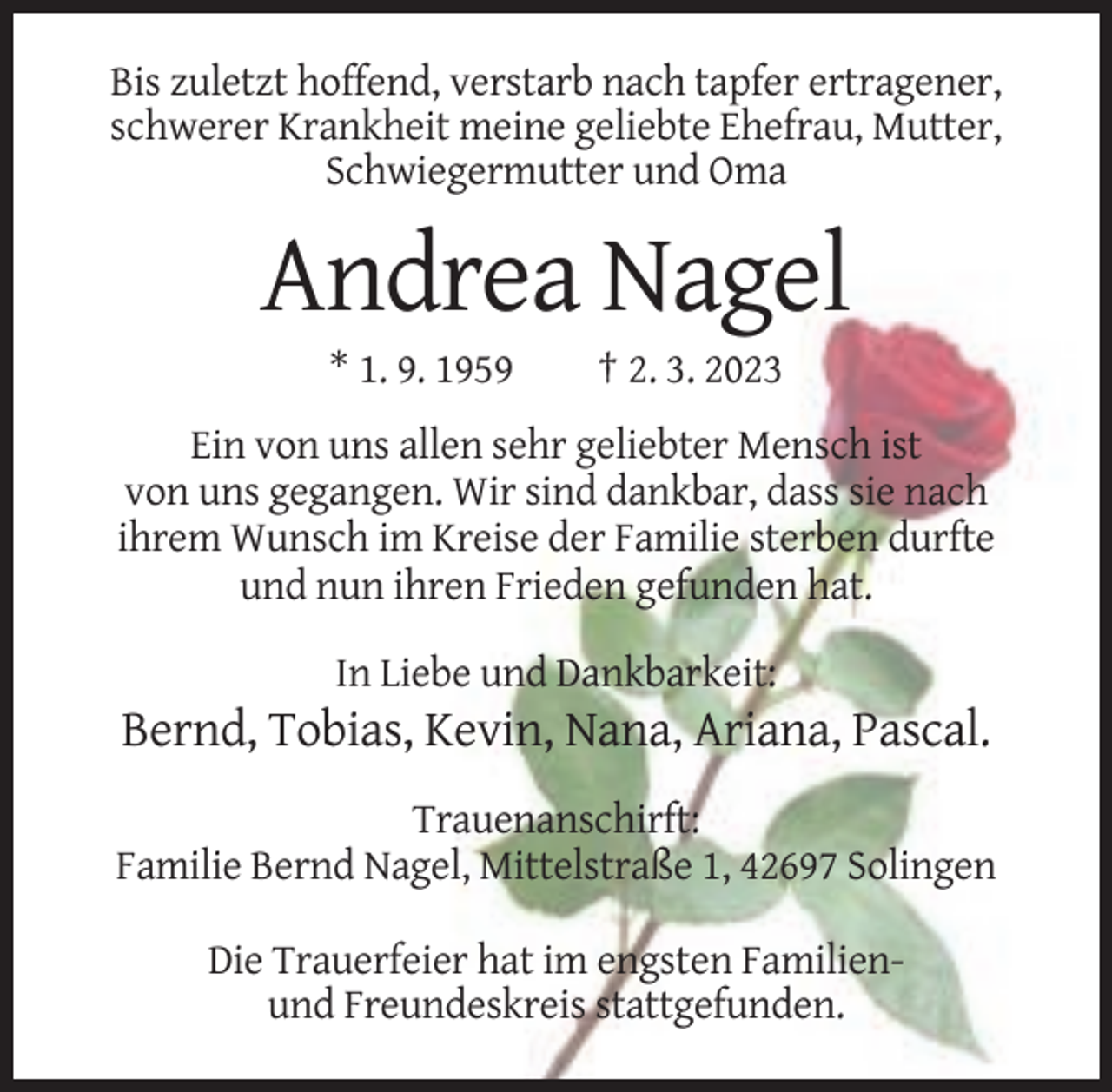<p>Bis zuletzt hoffend, verstarb nach tapfer ertragener,<br />schwerer Krankheit meine geliebte Ehefrau, Mutter,<br />Schwiegermutter und Oma</p><p>Andrea Nagel<br />* 1. 9. 1959</p><p>† 2. 3. 2023</p><p>Ein von uns allen sehr geliebter Mensch ist<br />von uns gegangen. Wir sind dankbar, dass sie nach<br />ihrem Wunsch im Kreise der Familie sterben durfte<br />und nun ihren Frieden gefunden hat.<br />In Liebe und Dankbarkeit:</p><p>Bernd, Tobias, Kevin, Nana, Ariana, Pascal.<br />Trauenanschirft:<br />Familie Bernd Nagel, Mittelstraße 1, 42697 Solingen<br />Die Trauerfeier hat im engsten Familienund Freundeskreis stattgefunden.</p>