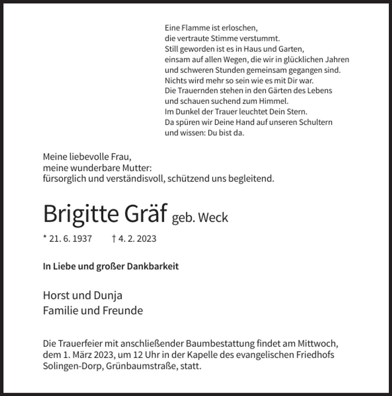 <p>Eine Flamme ist erloschen,<br />die vertraute Stimme verstummt.<br />Still geworden ist es in Haus und Garten,<br />einsam auf allen Wegen, die wir in glücklichen Jahren<br />und schweren Stunden gemeinsam gegangen sind.<br />Nichts wird mehr so sein wie es mit Dir war.<br />Die Trauernden stehen in den Gärten des Lebens<br />und schauen suchend zum Himmel.<br />Im Dunkel der Trauer leuchtet Dein Stern.<br />Da spüren wir Deine Hand auf unseren Schultern<br />und wissen: Du bist da.</p><p>Meine liebevolle Frau,<br />meine wunderbare Mutter:<br />fürsorglich und verständisvoll, schützend uns begleitend.</p><p>Brigitte Gräf geb. Weck<br />* 21. 6. 1937</p><p>† 4. 2. 2023</p><p>In Liebe und großer Dankbarkeit</p><p>Horst und Dunja<br />Familie und Freunde<br />Die Trauerfeier mit anschließender Baumbestattung findet am Mittwoch,<br />dem 1. März 2023, um 12 Uhr in der Kapelle des evangelischen Friedhofs<br />Solingen-Dorp, Grünbaumstraße, statt.</p>