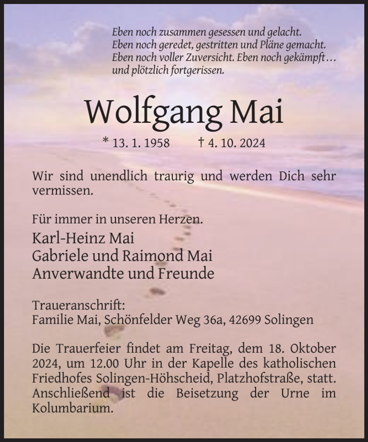 <p>Eben noch zusammen gesessen und gelacht.<br />Eben noch geredet, gestritten und Pläne gemacht.<br />Eben noch voller Zuversicht. Eben noch gekämpft . . .<br />und plötzlich fortgerissen.</p><p>Wolfgang Mai<br />* 13. 1. 1958</p><p>† 4. 10. 2024</p><p>Wir sind unendlich traurig und werden Dich sehr<br />vermissen.<br />Für immer in unseren Herzen.</p><p>Karl-Heinz Mai<br />Gabriele und Raimond Mai<br />Anverwandte und Freunde<br />Traueranschrift:<br />Familie Mai, Schönfelder Weg 36a, 42699 Solingen<br />Die Trauerfeier findet am Freitag, dem 18. Oktober<br />2024, um 12.00 Uhr in der Kapelle des katholischen<br />Friedhofes Solingen-Höhscheid, Platzhofstraße, statt.<br />Anschließend ist die Beisetzung der Urne im<br />Kolumbarium.</p>