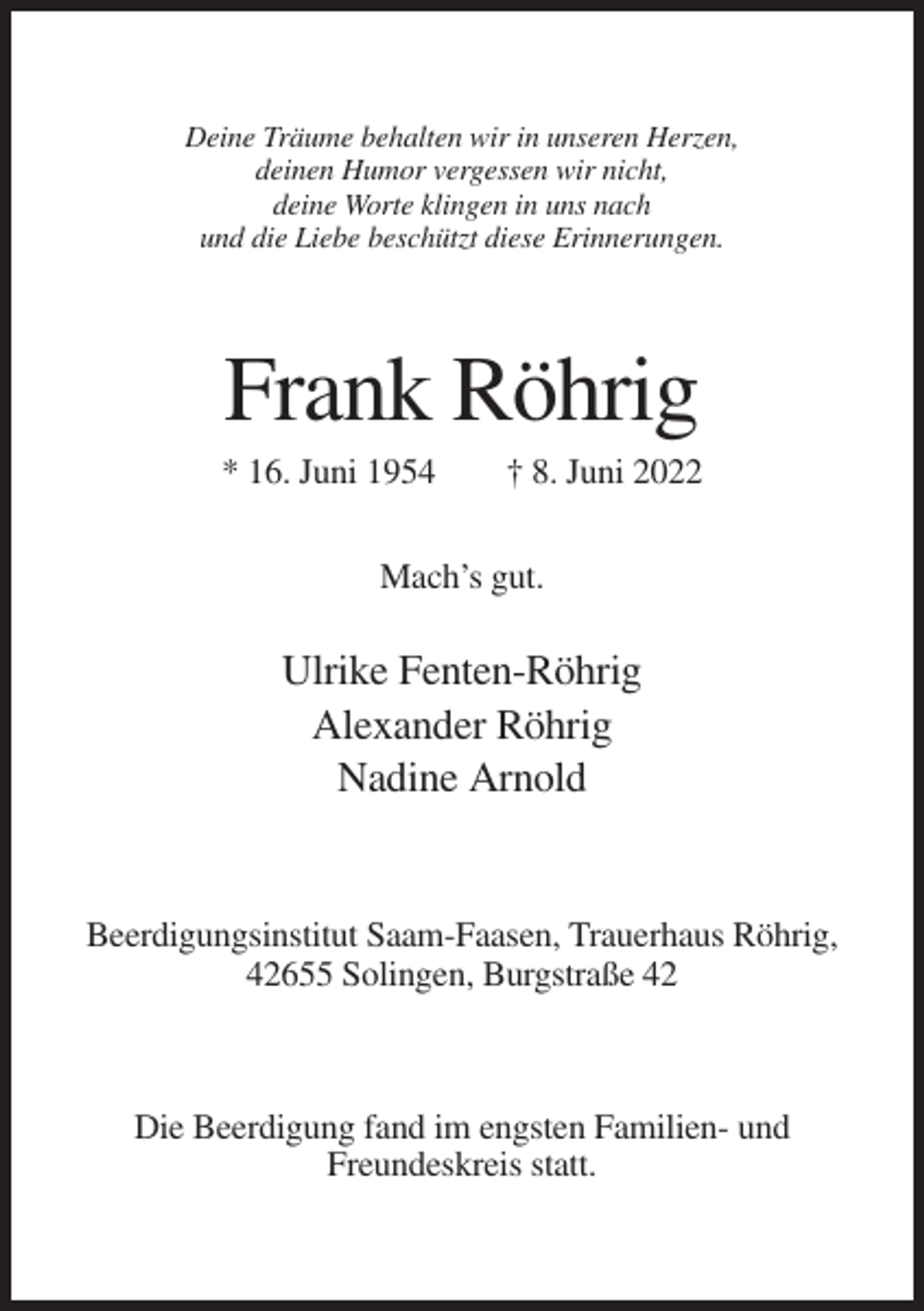 <p>Deine Träume behalten wir in unseren Herzen,<br />deinen Humor vergessen wir nicht,<br />deine Worte klingen in uns nach<br />und die Liebe beschützt diese Erinnerungen.</p><p>Frank Röhrig<br />* 16. Juni 1954</p><p>† 8. Juni 2022</p><p>Mach’s gut.</p><p>Ulrike Fenten-Röhrig<br />Alexander Röhrig<br />Nadine Arnold</p><p>Beerdigungsinstitut Saam-Faasen, Trauerhaus Röhrig,<br />42655 Solingen, Burgstraße 42</p><p>Die Beerdigung fand im engsten Familien- und<br />Freundeskreis statt.</p>