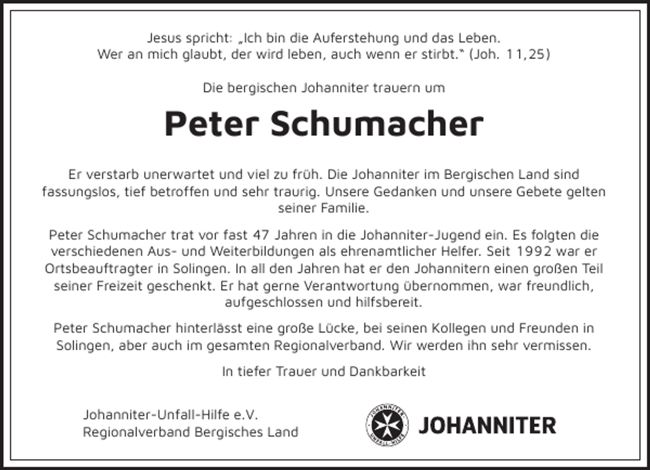 <p>Jesus spricht: „Ich bin die Auferstehung und das Leben.<br />Wer an mich glaubt, der wird leben, auch wenn er stirbt.“ (Joh. 11,25)<br />Die bergischen Johanniter trauern um</p><p>Peter Schumacher<br />Er verstarb unerwartet und viel zu früh. Die Johanniter im Bergischen Land sind<br />fassungslos, tief betroffen und sehr traurig. Unsere Gedanken und unsere Gebete gelten<br />seiner Familie.<br />Peter Schumacher trat vor fast 47 Jahren in die Johanniter-Jugend ein. Es folgten die<br />verschiedenen Aus- und Weiterbildungen als ehrenamtlicher Helfer. Seit 1992 war er<br />Ortsbeauftragter in Solingen. In all den Jahren hat er den Johannitern einen großen Teil<br />seiner Freizeit geschenkt. Er hat gerne Verantwortung übernommen, war freundlich,<br />aufgeschlossen und hilfsbereit.<br />Peter Schumacher hinterlässt eine große Lücke, bei seinen Kollegen und Freunden in<br />Solingen, aber auch im gesamten Regionalverband. Wir werden ihn sehr vermissen.<br />In tiefer Trauer und Dankbarkeit<br />Johanniter-Unfall-Hilfe e.V.<br />Regionalverband Bergisches Land</p>