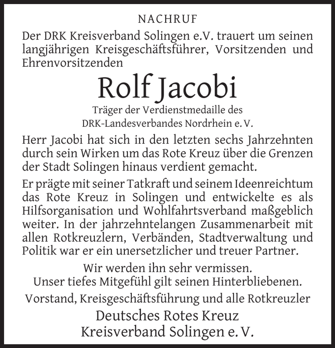<p>NACHRUF<br />Der DRK Kreisverband Solingen e.V. trauert um seinen<br />langjährigen Kreisgeschäftsführer, Vorsitzenden und<br />Ehrenvorsitzenden</p><p>Rolf Jacobi</p><p>Träger der Verdienstmedaille des<br />DRK-Landesverbandes Nordrhein e. V.</p><p>Herr Jacobi hat sich in den letzten sechs Jahrzehnten<br />durch sein Wirken um das Rote Kreuz über die Grenzen<br />der Stadt Solingen hinaus verdient gemacht.<br />Er prägte mit seiner Tatkraft und seinem Ideenreichtum<br />das Rote Kreuz in Solingen und entwickelte es als<br />Hilfsorganisation und Wohlfahrtsverband maßgeblich<br />weiter. In der jahrzehntelangen Zusammenarbeit mit<br />allen Rotkreuzlern, Verbänden, Stadtverwaltung und<br />Politik war er ein unersetzlicher und treuer Partner.<br />Wir werden ihn sehr vermissen.<br />Unser tiefes Mitgefühl gilt seinen Hinterbliebenen.<br />Vorstand, Kreisgeschäftsführung und alle Rotkreuzler</p><p>Deutsches Rotes Kreuz<br />Kreisverband Solingen e. V.</p>