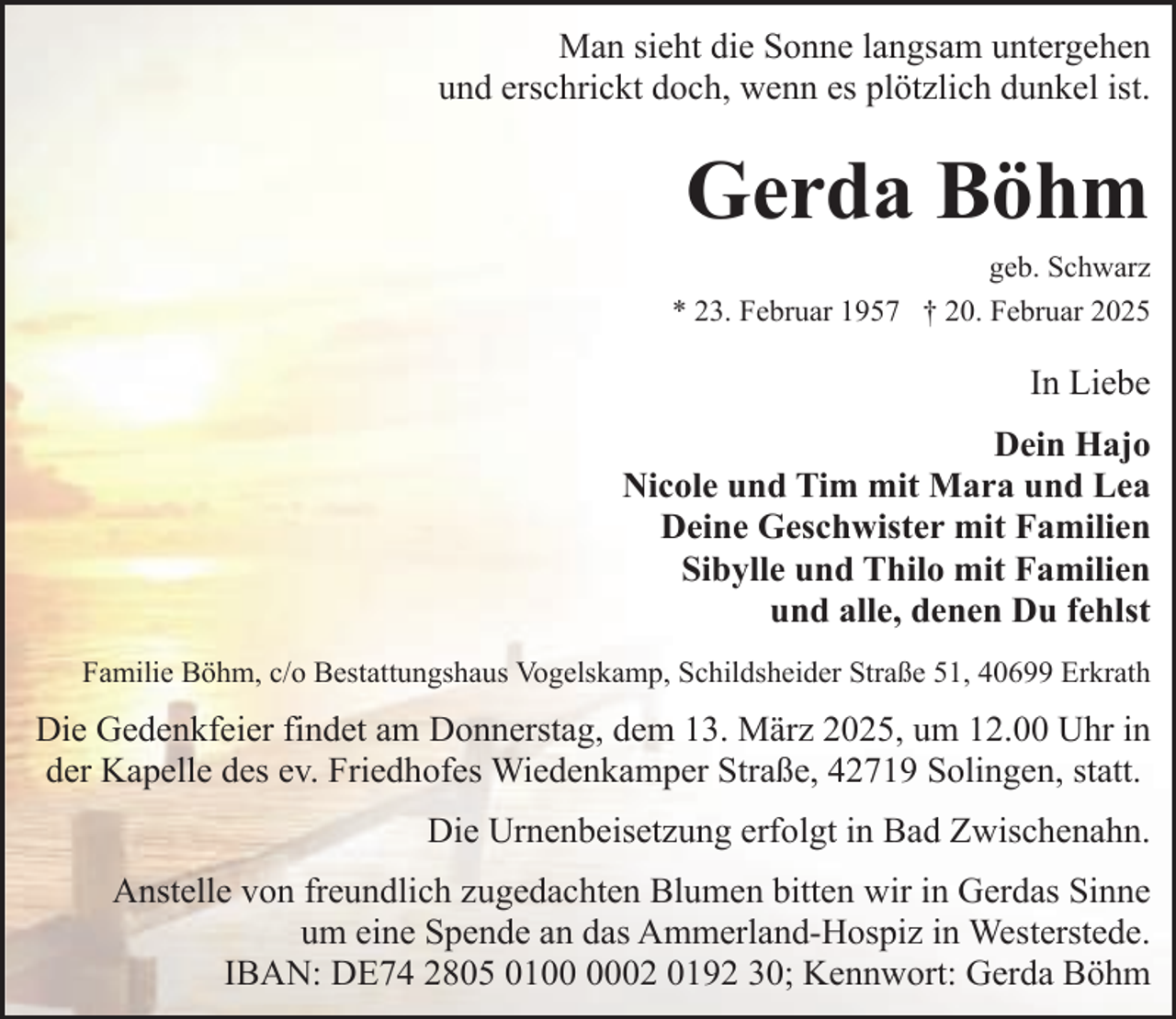 <p>Man sieht die Sonne langsam untergehen<br />und erschrickt doch, wenn es plötzlich dunkel ist.</p><p>Gerda Böhm<br />geb. Schwarz<br />* 23. Februar 1957 † 20. Februar 2025</p><p>In Liebe<br />Dein Hajo<br />Nicole und Tim mit Mara und Lea<br />Deine Geschwister mit Familien<br />Sibylle und Thilo mit Familien<br />und alle, denen Du fehlst<br />Familie Böhm, c/o Bestattungshaus Vogelskamp, Schildsheider Straße 51, 40699 Erkrath</p><p>Die Gedenkfeier findet am Donnerstag, dem 13. März 2025, um 12.00 Uhr in<br />der Kapelle des ev. Friedhofes Wiedenkamper Straße, 42719 Solingen, statt.<br />Die Urnenbeisetzung erfolgt in Bad Zwischenahn.<br />Anstelle von freundlich zugedachten Blumen bitten wir in Gerdas Sinne<br />um eine Spende an das Ammerland-Hospiz in Westerstede.<br />IBAN: DE74 2805 0102 0192 30; Kennwort: Gerda Böhm</p>