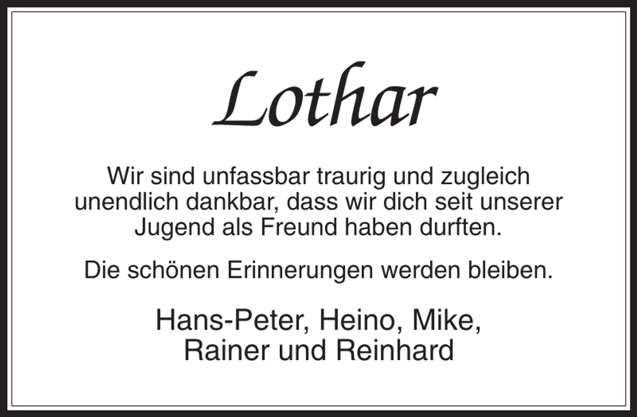 <p>Lothar<br />Wir sind unfassbar traurig und zugleich<br />unendlich dankbar, dass wir dich seit unserer<br />Jugend als Freund haben durften.<br />Die schönen Erinnerungen werden bleiben.</p><p>Hans-Peter, Heino, Mike,<br />Rainer und Reinhard</p>