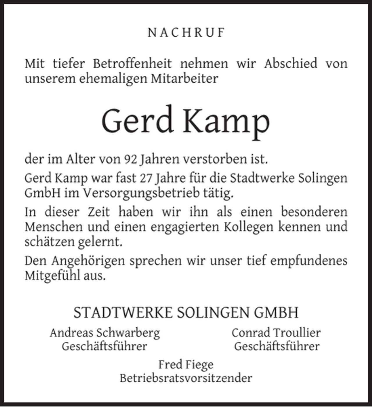 <p>NACHRUF<br />Mit tiefer Betroffenheit nehmen wir Abschied von<br />unserem ehemaligen Mitarbeiter</p><p>Gerd Kamp<br />der im Alter von 92 Jahren verstorben ist.<br />Gerd Kamp war fast 27 Jahre für die Stadtwerke Solingen<br />GmbH im Versorgungsbetrieb tätig.<br />In dieser Zeit haben wir ihn als einen besonderen<br />Menschen und einen engagierten Kollegen kennen und<br />schätzen gelernt.<br />Den Angehörigen sprechen wir unser tief empfundenes<br />Mitgefühl aus.</p><p>STADTWERKE SOLINGEN GMBH<br />Andreas Schwarberg<br />Conrad Troullier<br />Geschäftsführer<br />Geschäftsführer<br />Fred Fiege<br />Betriebsratsvorsitzender</p>