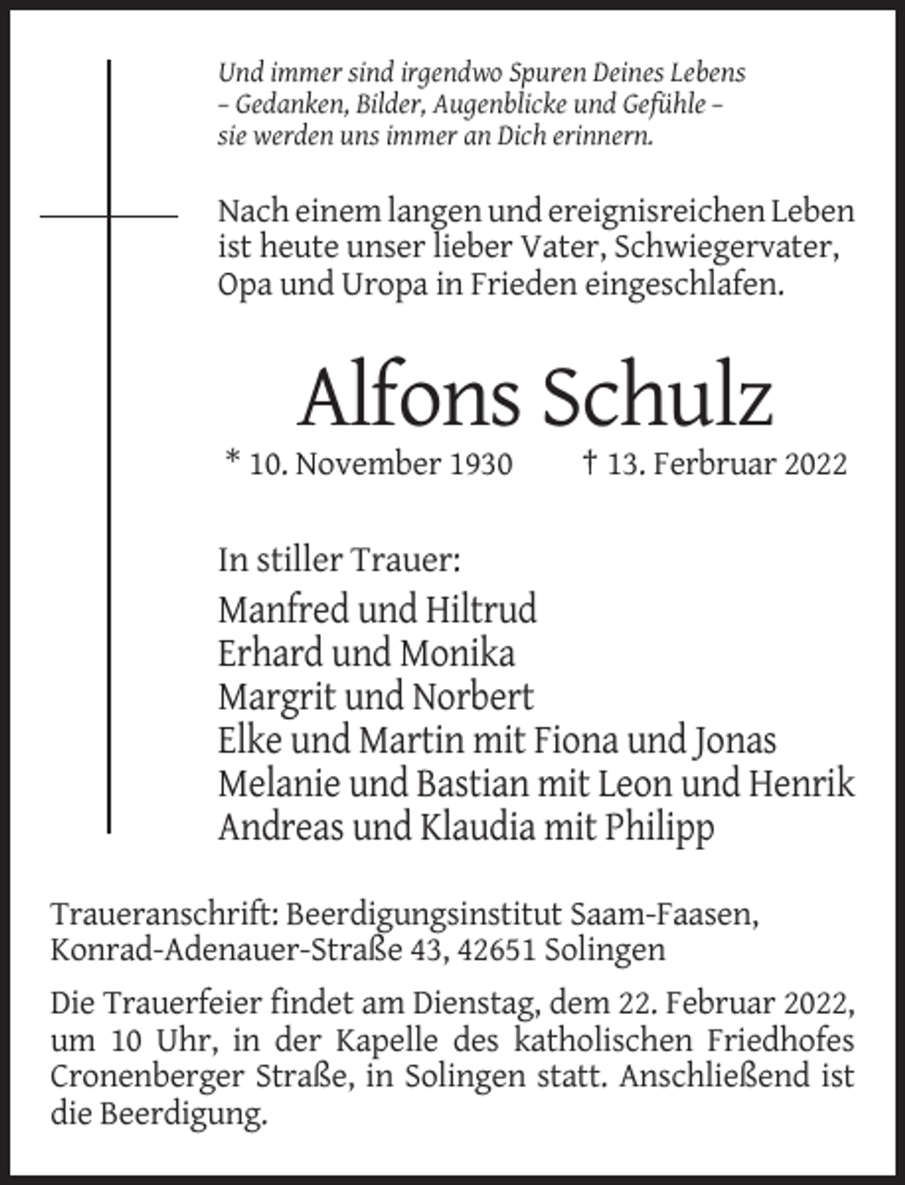 <p>Und immer sind irgendwo Spuren Deines Lebens<br />– Gedanken, Bilder, Augenblicke und Gefühle –<br />sie werden uns immer an Dich erinnern.</p><p>Nach einem langen und ereignisreichen Leben<br />ist heute unser lieber Vater, Schwiegervater,<br />Opa und Uropa in Frieden eingeschlafen.</p><p>Alfons Schulz<br />* 10. November 1930</p><p>† 13. Ferbruar 2022</p><p>In stiller Trauer:</p><p>Manfred und Hiltrud<br />Erhard und Monika<br />Margrit und Norbert<br />Elke und Martin mit Fiona und Jonas<br />Melanie und Bastian mit Leon und Henrik<br />Andreas und Klaudia mit Philipp<br />Traueranschrift: Beerdigungsinstitut Saam-Faasen,<br />Konrad-Adenauer-Straße 43, 42651 Solingen<br />Die Trauerfeier findet am Dienstag, dem 22. Februar 2022,<br />um 10 Uhr, in der Kapelle des katholischen Friedhofes<br />Cronenberger Straße, in Solingen statt. Anschließend ist<br />die Beerdigung.</p>