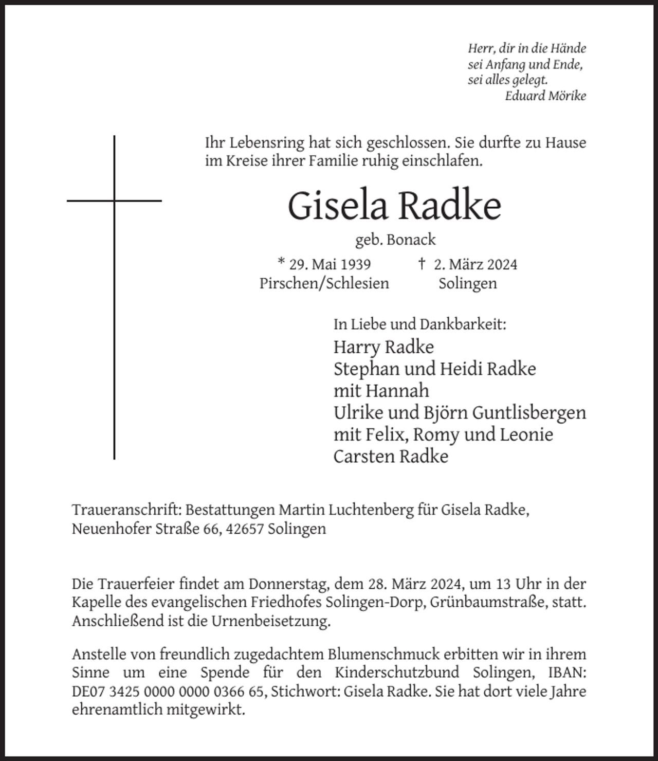<p>Herr, dir in die Hände<br />sei Anfang und Ende,<br />sei alles gelegt.<br />Eduard Mörike</p><p>Ihr Lebensring hat sich geschlossen. Sie durfte zu Hause<br />im Kreise ihrer Familie ruhig einschlafen.</p><p>Gisela Radke<br />geb. Bonack<br />* 29. Mai 1939<br />† 2. März 2024<br />Pirschen/Schlesien<br />Solingen<br />In Liebe und Dankbarkeit:</p><p>Harry Radke<br />Stephan und Heidi Radke<br />mit Hannah<br />Ulrike und Björn Guntlisbergen<br />mit Felix, Romy und Leonie<br />Carsten Radke<br />Traueranschrift: Bestattungen Martin Luchtenberg für Gisela Radke,<br />Neuenhofer Straße 66, 42657 Solingen</p><p>Die Trauerfeier findet am Donnerstag, dem 28. März 2024, um 13 Uhr in der<br />Kapelle des evangelischen Friedhofes Solingen-Dorp, Grünbaumstraße, statt.<br />Anschließend ist die Urnenbeisetzung.<br />Anstelle von freundlich zugedachtem Blumenschmuck erbitten wir in ihrem<br />Sinne um eine Spende für den Kinderschutzbund Solingen, IBAN:<br />DE07 3425 0365, Stichwort: Gisela Radke. Sie hat dort viele Jahre<br />ehrenamtlich mitgewirkt.</p>