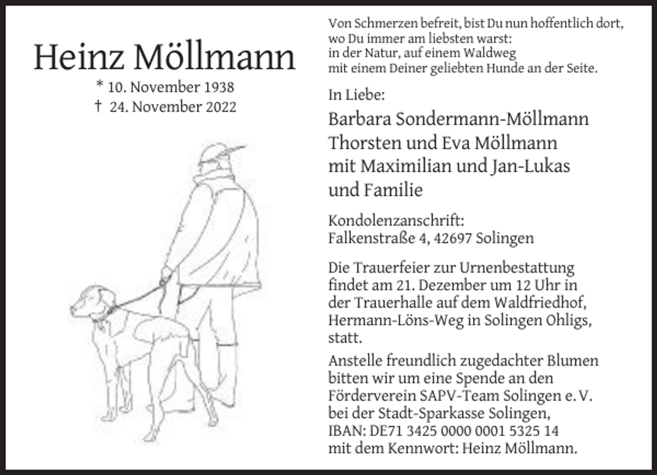 <p>Heinz Möllmann<br />* 10. November 1938<br />† 24. November 2022</p><p>Von Schmerzen befreit, bist Du nun hoffentlich dort,<br />wo Du immer am liebsten warst:<br />in der Natur, auf einem Waldweg<br />mit einem Deiner geliebten Hunde an der Seite.</p><p>In Liebe:</p><p>Barbara Sondermann-Möllmann<br />Thorsten und Eva Möllmann<br />mit Maximilian und Jan-Lukas<br />und Familie<br />Kondolenzanschrift:<br />Falkenstraße 4, 42697 Solingen<br />Die Trauerfeier zur Urnenbestattung<br />findet am 21. Dezember um 12 Uhr in<br />der Trauerhalle auf dem Waldfriedhof,<br />Hermann-Löns-Weg in Solingen Ohligs,<br />statt.<br />Anstelle freundlich zugedachter Blumen<br />bitten wir um eine Spende an den<br />Förderverein SAPV-Team Solingen e. V.<br />bei der Stadt-Sparkasse Solingen,<br />IBAN: DE71 3425 01 5325 14<br />mit dem Kennwort: Heinz Möllmann.</p>