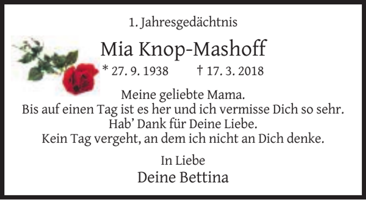 <p>1. Jahresgedächtnis</p><p>Mia Knop-Mashoff<br />* 27. 9. 1938</p><p>† 17. 3. 2018</p><p>Meine geliebte Mama.<br />Bis auf einen Tag ist es her und ich vermisse Dich so sehr.<br />Hab’ Dank für Deine Liebe.<br />Kein Tag vergeht, an dem ich nicht an Dich denke.<br />In Liebe</p><p>Deine Bettina</p>