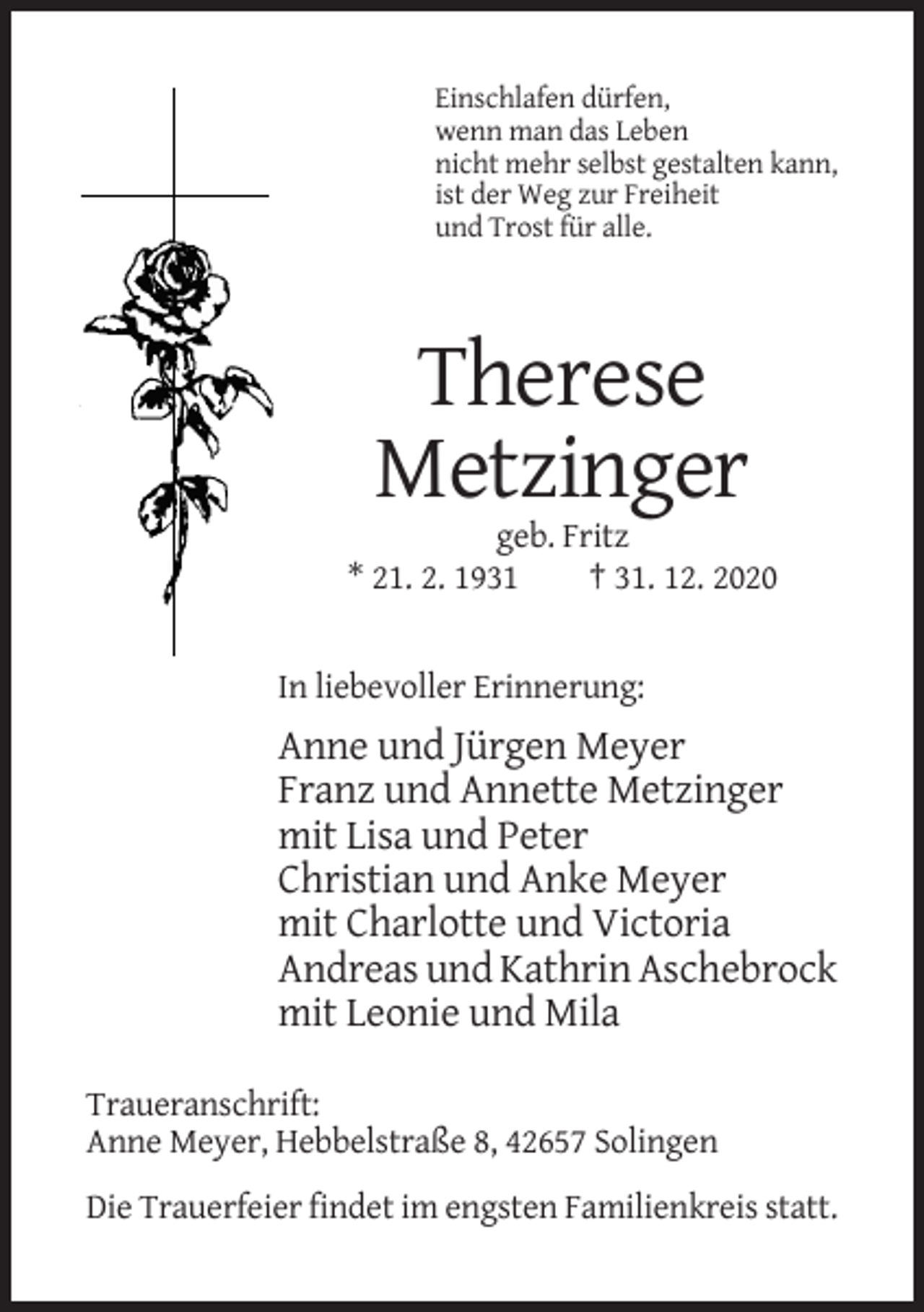 <p>Einschlafen dürfen,<br />wenn man das Leben<br />nicht mehr selbst gestalten kann,<br />ist der Weg zur Freiheit<br />und Trost für alle.</p><p>Therese<br />Metzinger<br />geb. Fritz<br />* 21. 2. 1931<br />† 31. 12. 2020</p><p>In liebevoller Erinnerung:</p><p>Anne und Jürgen Meyer<br />Franz und Annette Metzinger<br />mit Lisa und Peter<br />Christian und Anke Meyer<br />mit Charlotte und Victoria<br />Andreas und Kathrin Aschebrock<br />mit Leonie und Mila<br />Traueranschrift:<br />Anne Meyer, Hebbelstraße 8, 42657 Solingen<br />Die Trauerfeier findet im engsten Familienkreis statt.</p>