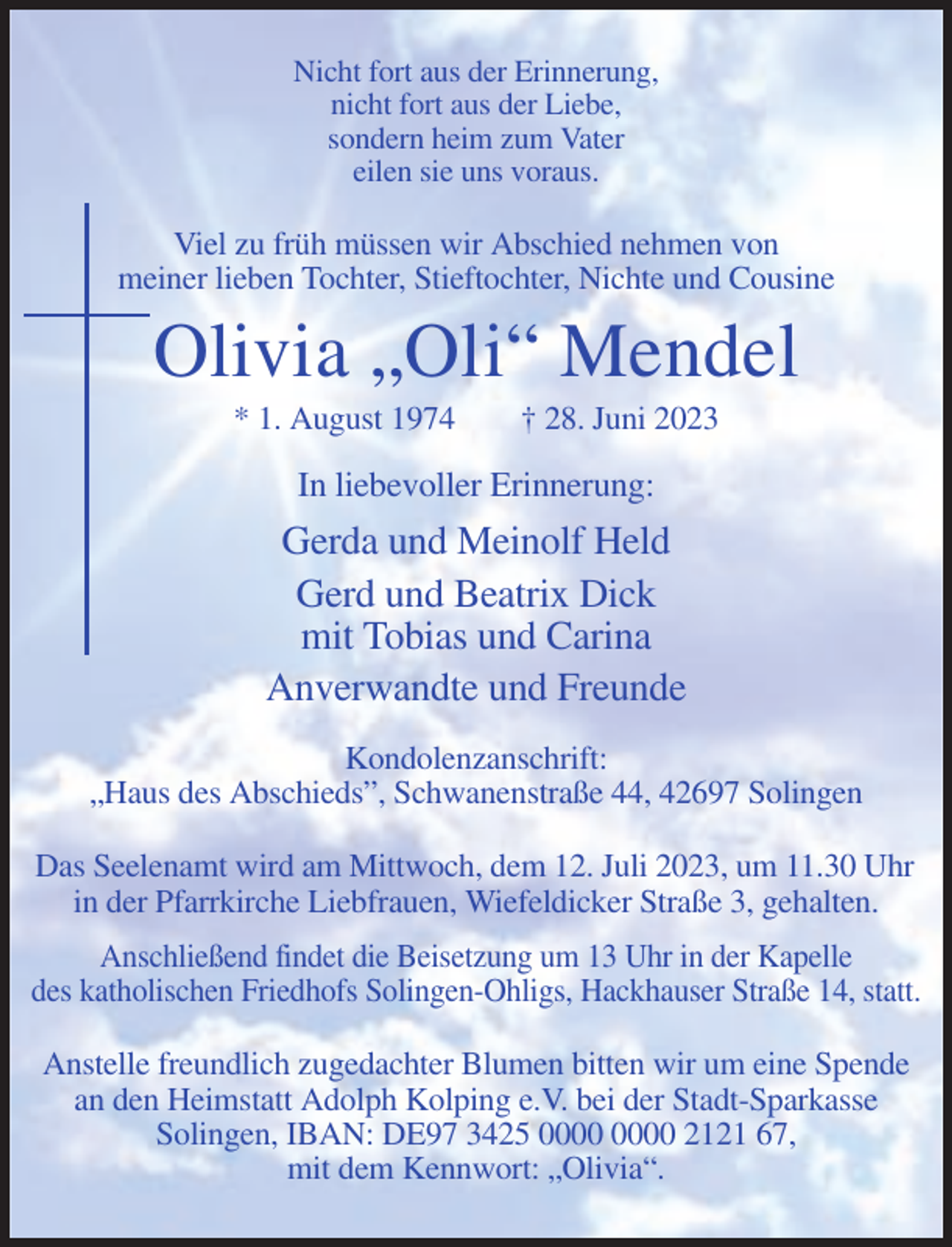 <p>Nicht fort aus der Erinnerung,<br />nicht fort aus der Liebe,<br />sondern heim zum Vater<br />eilen sie uns voraus.</p><p>Viel zu früh müssen wir Abschied nehmen von<br />meiner lieben Tochter, Stieftochter, Nichte und Cousine</p><p>Olivia „Oli“ Mendel<br />* 1. August 1974</p><p>† 28. Juni 2023</p><p>In liebevoller Erinnerung:</p><p>Gerda und Meinolf Held<br />Gerd und Beatrix Dick<br />mit Tobias und Carina<br />Anverwandte und Freunde<br />Kondolenzanschrift:<br />„Haus des Abschieds”, Schwanenstraße 44, 42697 Solingen<br />Das Seelenamt wird am Mittwoch, dem 12. Juli 2023, um 11.30 Uhr<br />in der Pfarrkirche Liebfrauen, Wiefeldicker Straße 3, gehalten.<br />Anschließend findet die Beisetzung um 13 Uhr in der Kapelle<br />des katholischen Friedhofs Solingen-Ohligs, Hackhauser Straße 14, statt.<br />Anstelle freundlich zugedachter Blumen bitten wir um eine Spende<br />an den Heimstatt Adolph Kolping e.V. bei der Stadt-Sparkasse<br />Solingen, IBAN: DE97 3425 2121 67,<br />mit dem Kennwort: „Olivia“.</p>