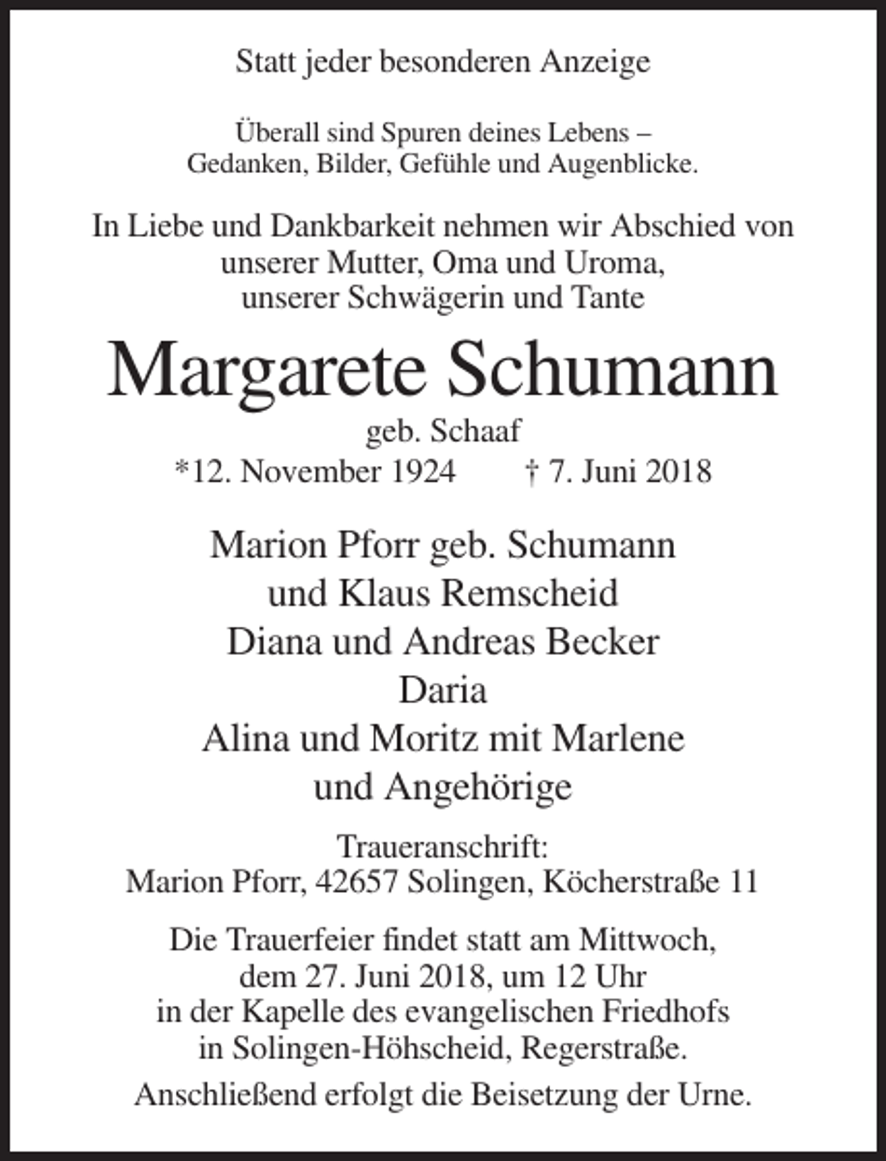 <p>Statt jeder besonderen Anzeige<br />Überall sind Spuren deines Lebens –<br />Gedanken, Bilder, Gefühle und Augenblicke.</p><p>In Liebe und Dankbarkeit nehmen wir Abschied von<br />unserer Mutter, Oma und Uroma,<br />unserer Schwägerin und Tante</p><p>Margarete Schumann<br />geb. Schaaf<br />*12. November 1924<br />† 7. Juni 2018</p><p>Marion Pforr geb. Schumann<br />und Klaus Remscheid<br />Diana und Andreas Becker<br />Daria<br />Alina und Moritz mit Marlene<br />und Angehörige<br />Traueranschrift:<br />Marion Pforr, 42657 Solingen, Köcherstraße 11<br />Die Trauerfeier findet statt am Mittwoch,<br />dem 27. Juni 2018, um 12 Uhr<br />in der Kapelle des evangelischen Friedhofs<br />in Solingen-Höhscheid, Regerstraße.<br />Anschließend erfolgt die Beisetzung der Urne.</p>