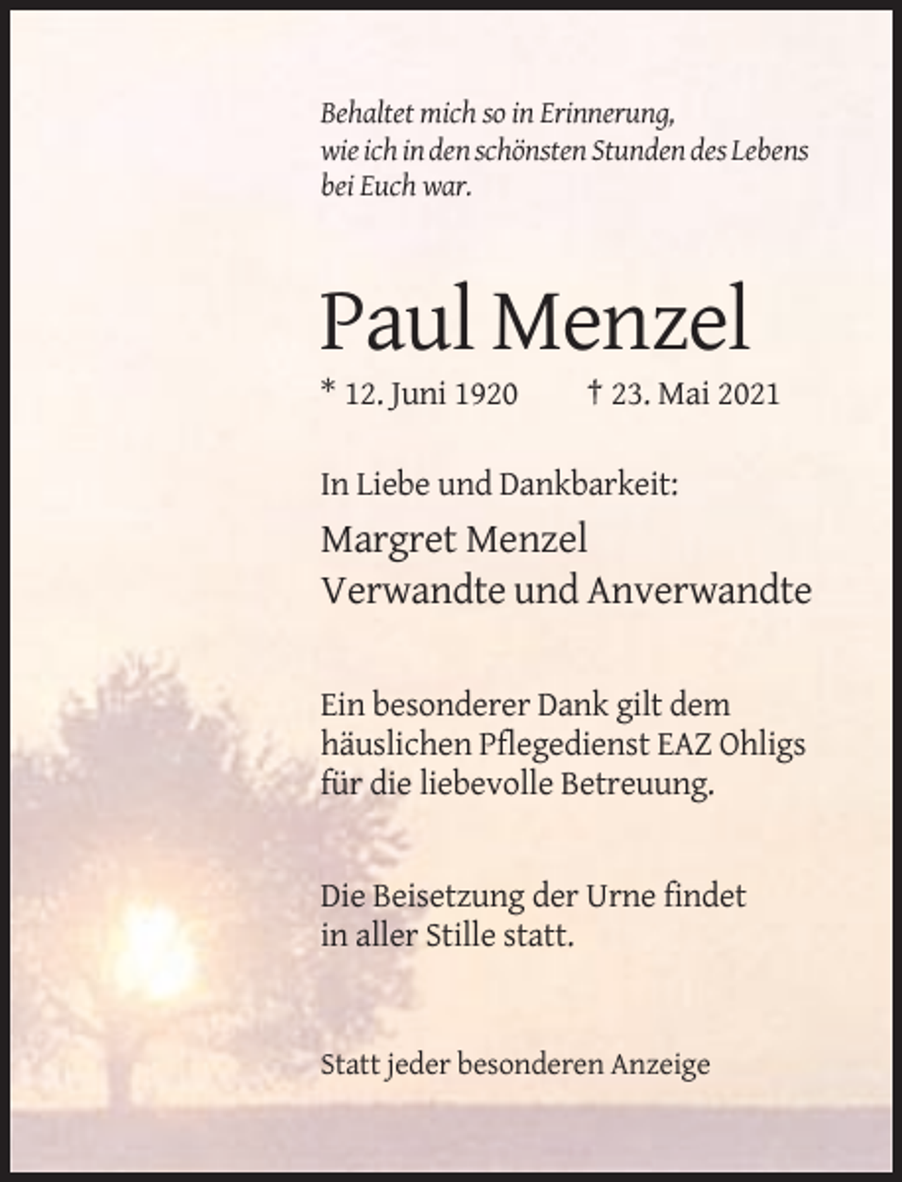 <p>Behaltet mich so in Erinnerung,<br />wie ich in den schönsten Stunden des Lebens<br />bei Euch war.</p><p>Paul Menzel<br />* 12. Juni 1920</p><p>† 23. Mai 2021</p><p>In Liebe und Dankbarkeit:</p><p>Margret Menzel<br />Verwandte und Anverwandte<br />Ein besonderer Dank gilt dem<br />häuslichen Pflegedienst EAZ Ohligs<br />für die liebevolle Betreuung.</p><p>Die Beisetzung der Urne findet<br />in aller Stille statt.</p><p>Statt jeder besonderen Anzeige</p>