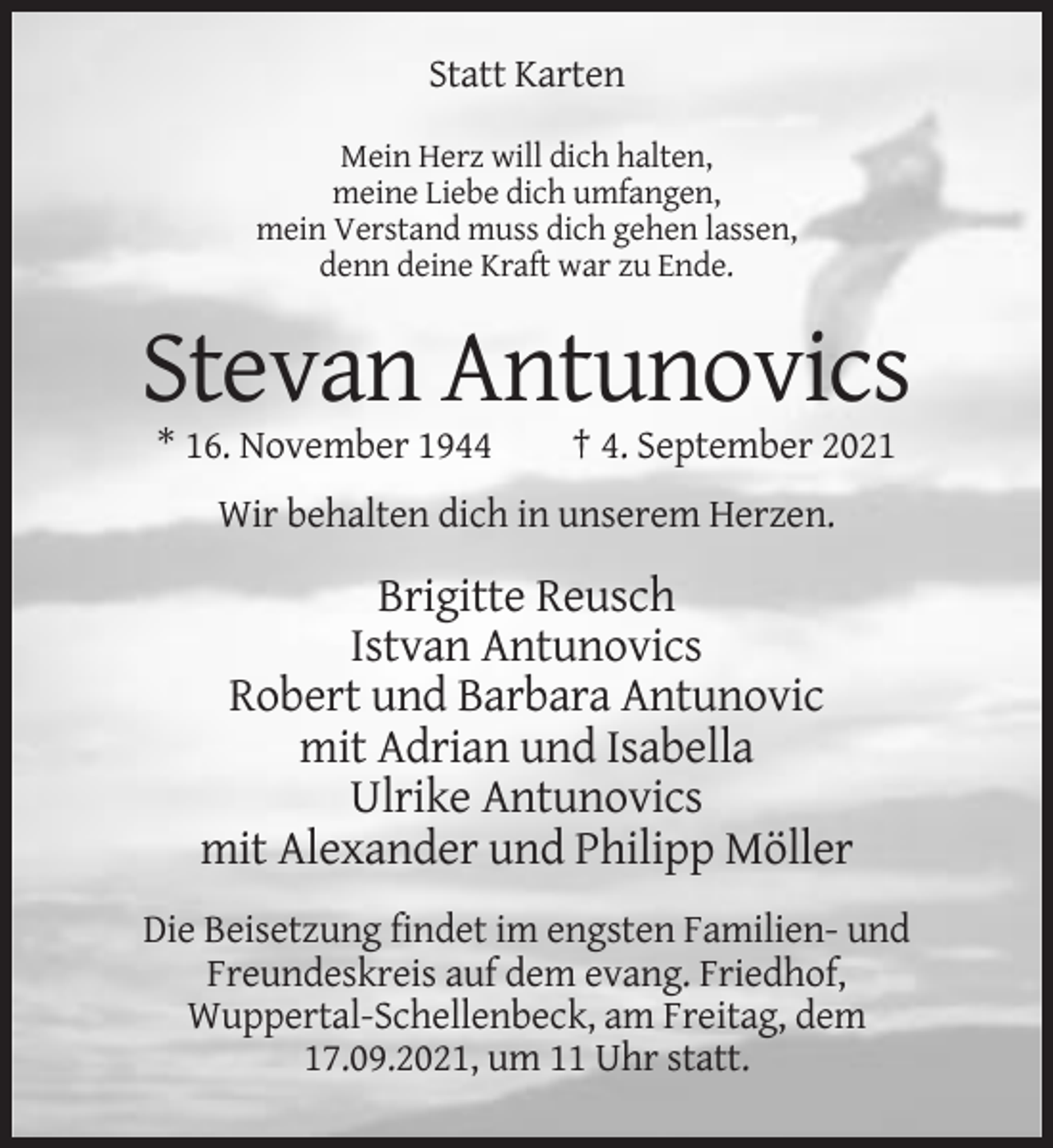 <p>Statt Karten<br />Mein Herz will dich halten,<br />meine Liebe dich umfangen,<br />mein Verstand muss dich gehen lassen,<br />denn deine Kraft war zu Ende.</p><p>Stevan Antunovics<br />* 16. November 1944</p><p>† 4. September 2021</p><p>Wir behalten dich in unserem Herzen.</p><p>Brigitte Reusch<br />Istvan Antunovics<br />Robert und Barbara Antunovic<br />mit Adrian und Isabella<br />Ulrike Antunovics<br />mit Alexander und Philipp Möller<br />Die Beisetzung findet im engsten Familien- und<br />Freundeskreis auf dem evang. Friedhof,<br />Wuppertal-Schellenbeck, am Freitag, dem<br />17.09.2021, um 11 Uhr statt.</p>