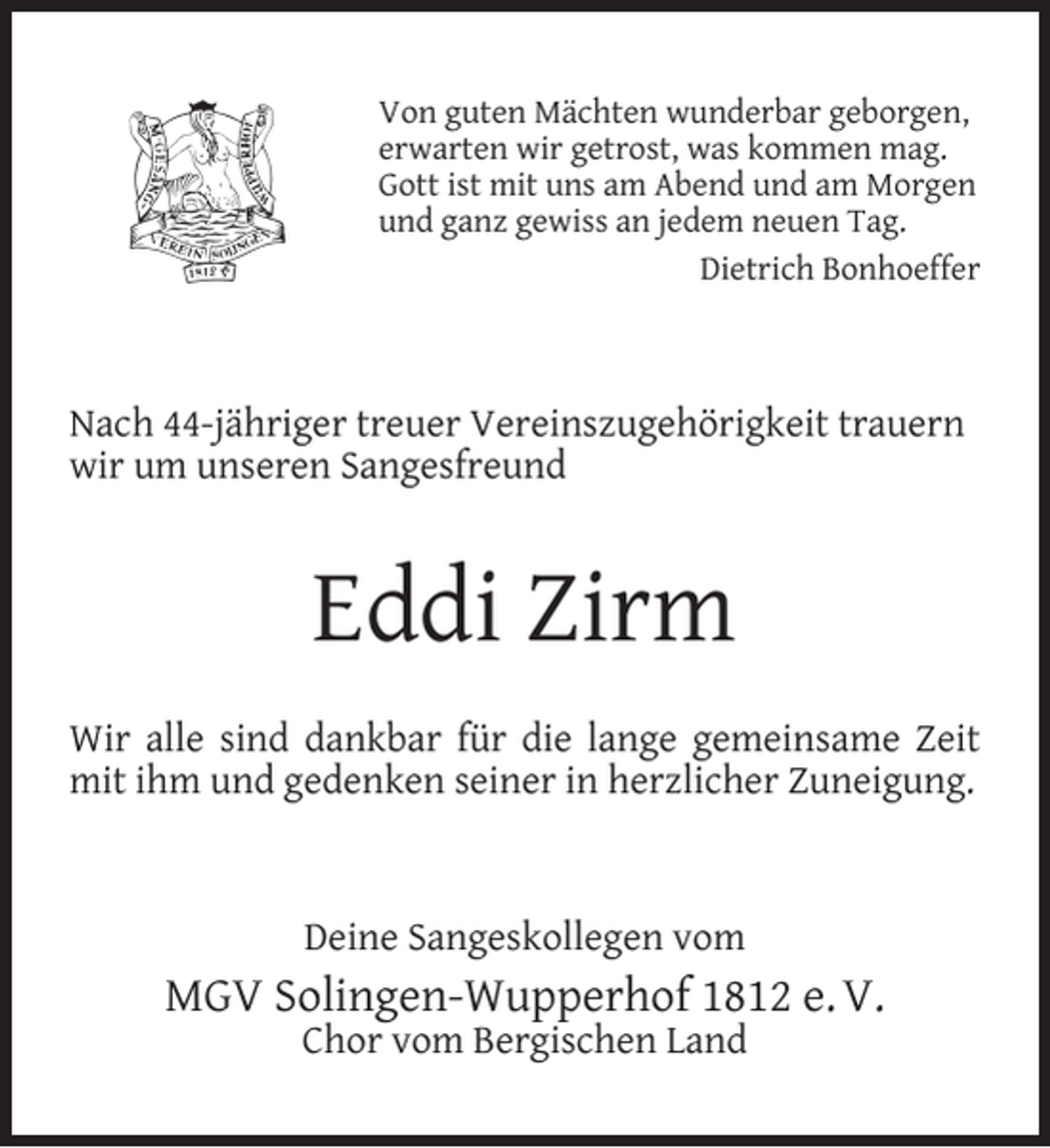 <p>Von guten Mächten wunderbar geborgen,<br />erwarten wir getrost, was kommen mag.<br />Gott ist mit uns am Abend und am Morgen<br />und ganz gewiss an jedem neuen Tag.<br />Dietrich Bonhoeffer</p><p>Nach 44-jähriger treuer Vereinszugehörigkeit trauern<br />wir um unseren Sangesfreund</p><p>Eddi Zirm<br />Wir alle sind dankbar für die lange gemeinsame Zeit<br />mit ihm und gedenken seiner in herzlicher Zuneigung.</p><p>Deine Sangeskollegen vom</p><p>MGV Solingen-Wupperhof 1812 e. V.<br />Chor vom Bergischen Land</p>
