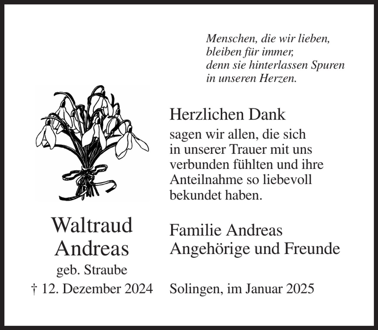<p>Menschen, die wir lieben,<br />bleiben für immer,<br />denn sie hinterlassen Spuren<br />in unseren Herzen.</p><p>Herzlichen Dank<br />sagen wir allen, die sich<br />in unserer Trauer mit uns<br />verbunden fühlten und ihre<br />Anteilnahme so liebevoll<br />bekundet haben.</p><p>Waltraud<br />Andreas<br />geb. Straube<br />† 12. Dezember 2024</p><p>Familie Andreas<br />Angehörige und Freunde<br />Solingen, im Januar 2025</p>