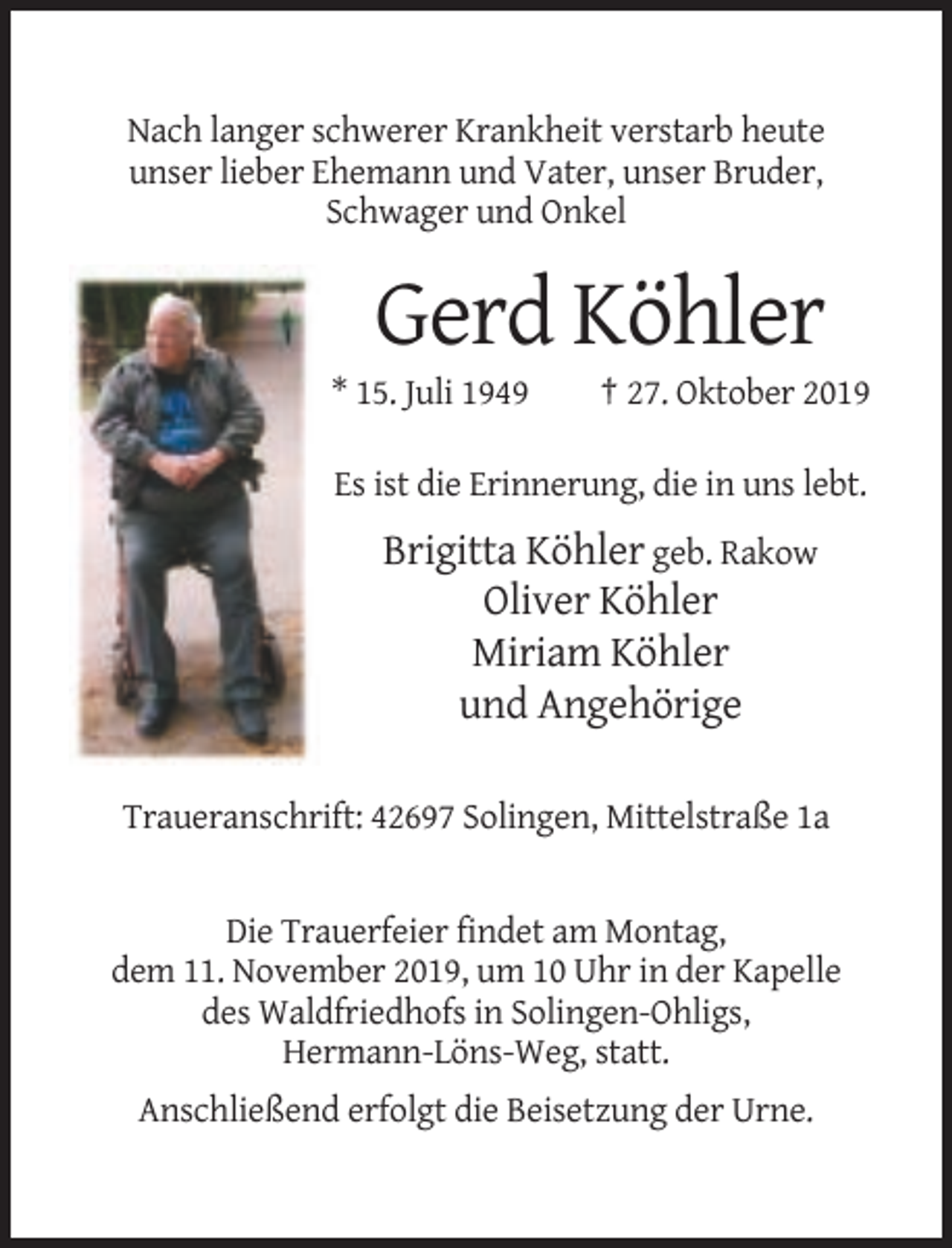 <p>Nach langer schwerer Krankheit verstarb heute<br />unser lieber Ehemann und Vater, unser Bruder,<br />Schwager und Onkel</p><p>Gerd Köhler<br />* 15. Juli 1949</p><p>† 27. Oktober 2019</p><p>Es ist die Erinnerung, die in uns lebt.</p><p>Brigitta Köhler geb. Rakow<br />Oliver Köhler<br />Miriam Köhler<br />und Angehörige<br />Traueranschrift: 42697 Solingen, Mittelstraße 1a</p><p>Die Trauerfeier findet am Montag,<br />dem 11. November 2019, um 10 Uhr in der Kapelle<br />des Waldfriedhofs in Solingen-Ohligs,<br />Hermann-Löns-Weg, statt.<br />Anschließend erfolgt die Beisetzung der Urne.</p>