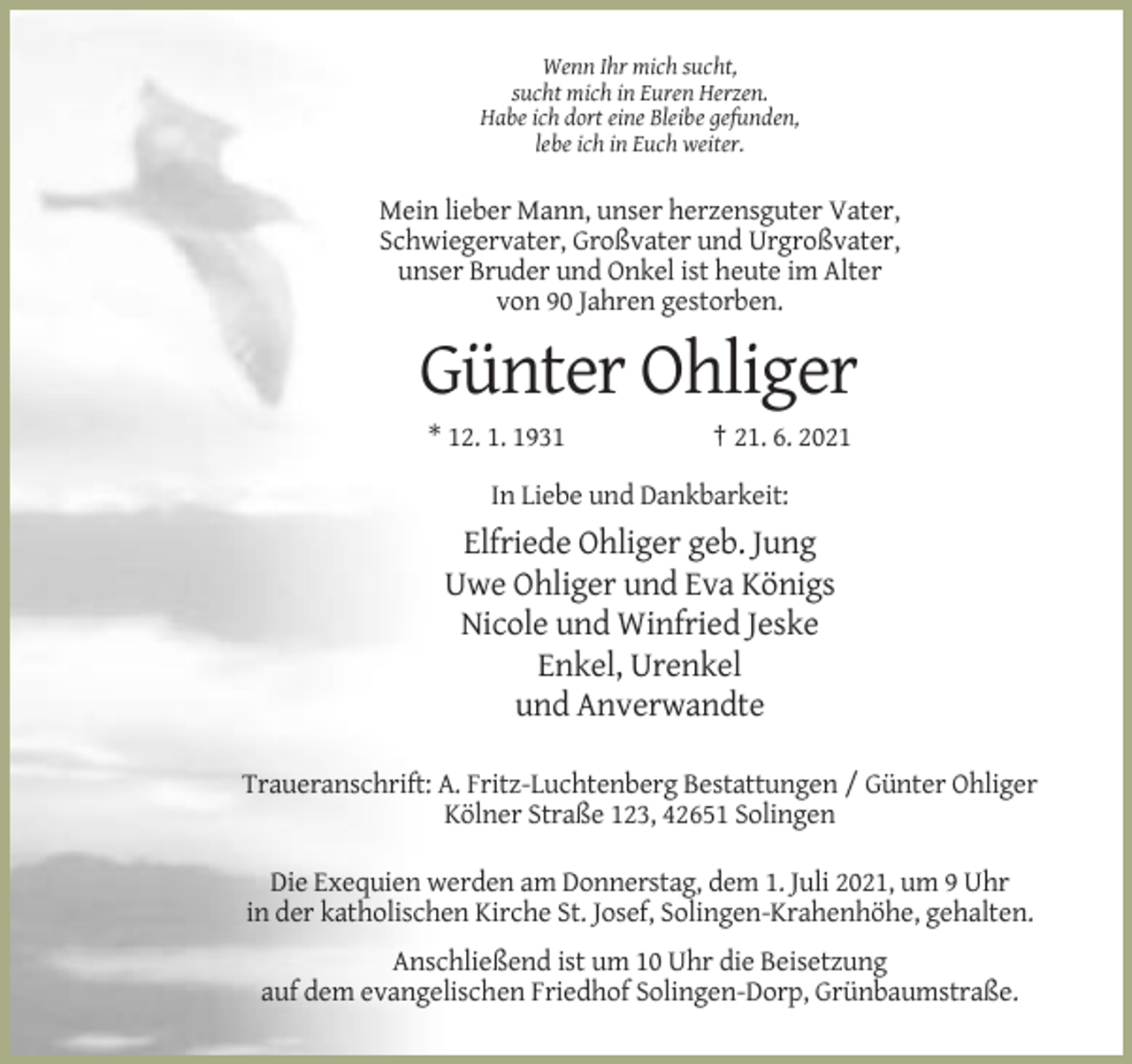 <p>Wenn Ihr mich sucht,<br />sucht mich in Euren Herzen.<br />Habe ich dort eine Bleibe gefunden,<br />lebe ich in Euch weiter.</p><p>Mein lieber Mann, unser herzensguter Vater,<br />Schwiegervater, Großvater und Urgroßvater,<br />unser Bruder und Onkel ist heute im Alter<br />von 90 Jahren gestorben.</p><p>Günter Ohliger<br />* 12. 1. 1931</p><p>† 21. 6. 2021</p><p>In Liebe und Dankbarkeit:</p><p>Elfriede Ohliger geb. Jung<br />Uwe Ohliger und Eva Königs<br />Nicole und Winfried Jeske<br />Enkel, Urenkel<br />und Anverwandte<br />Traueranschrift: A. Fritz-Luchtenberg Bestattungen / Günter Ohliger<br />Kölner Straße 123, 42651 Solingen<br />Die Exequien werden am Donnerstag, dem 1. Juli 2021, um 9 Uhr<br />in der katholischen Kirche St. Josef, Solingen-Krahenhöhe, gehalten.<br />Anschließend ist um 10 Uhr die Beisetzung<br />auf dem evangelischen Friedhof Solingen-Dorp, Grünbaumstraße.</p>