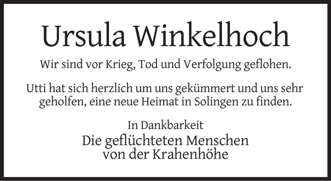 <p>Ursula Winkelhoch<br />Wir sind vor Krieg, Tod und Verfolgung geflohen.<br />Utti hat sich herzlich um uns gekümmert und uns sehr<br />geholfen, eine neue Heimat in Solingen zu finden.<br />In Dankbarkeit</p><p>Die geflüchteten Menschen<br />von der Krahenhöhe</p>