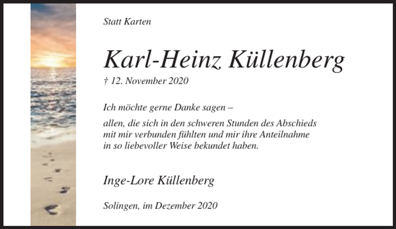 <p>Statt Karten</p><p>Karl-Heinz Küllenberg<br />† 12. November 2020<br />Ich möchte gerne Danke sagen –<br />allen, die sich in den schweren Stunden des Abschieds<br />mit mir verbunden fühlten und mir ihre Anteilnahme<br />in so liebevoller Weise bekundet haben.</p><p>Inge-Lore Küllenberg<br />Solingen, im Dezember 2020</p>