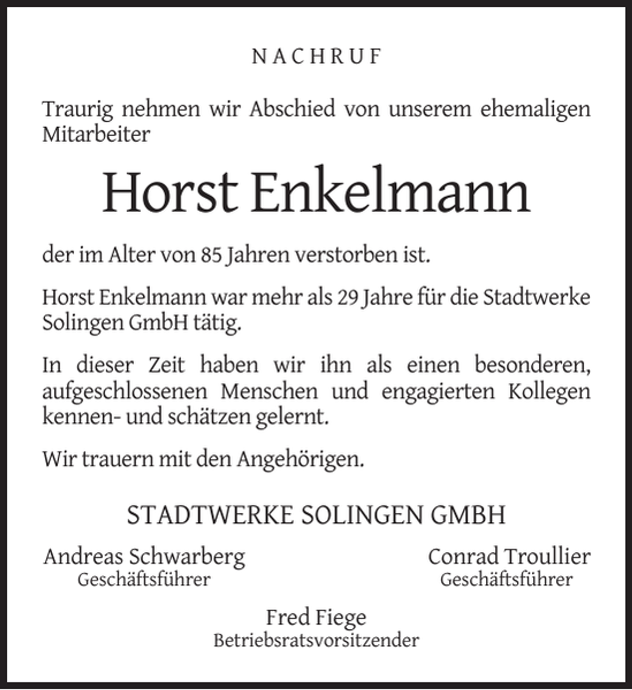 <p>NACHRUF<br />Traurig nehmen wir Abschied von unserem ehemaligen<br />Mitarbeiter</p><p>Horst Enkelmann<br />der im Alter von 85 Jahren verstorben ist.<br />Horst Enkelmann war mehr als 29 Jahre für die Stadtwerke<br />Solingen GmbH tätig.<br />In dieser Zeit haben wir ihn als einen besonderen,<br />aufgeschlossenen Menschen und engagierten Kollegen<br />kennen- und schätzen gelernt.<br />Wir trauern mit den Angehörigen.</p><p>STADTWERKE SOLINGEN GMBH<br />Andreas Schwarberg</p><p>Conrad Troullier</p><p>Geschäftsführer</p><p>Geschäftsführer</p><p>Fred Fiege</p><p>Betriebsratsvorsitzender</p>