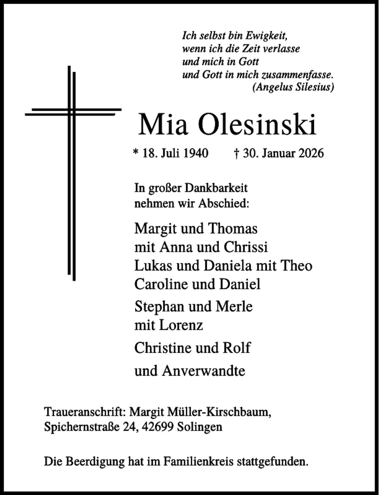 <p>Ich selbst bin Ewigkeit,<br />wenn ich die Zeit verlasse<br />und mich in Gott<br />und Gott in mich zusammenfasse.<br />(Angelus Silesius)</p><p>Mia Olesinski<br />* 18. Juli 1940</p><p>† 30. Januar 2026</p><p>In großer Dankbarkeit<br />nehmen wir Abschied:</p><p>Margit und Thomas<br />mit Anna und Chrissi<br />Lukas und Daniela mit Theo<br />Caroline und Daniel<br />Stephan und Merle<br />mit Lorenz<br />Christine und Rolf<br />und Anverwandte<br />Traueranschrift: Margit Müller-Kirschbaum,<br />Spichernstraße 24, 42699 Solingen<br />Die Beerdigung hat im Familienkreis stattgefunden.</p>