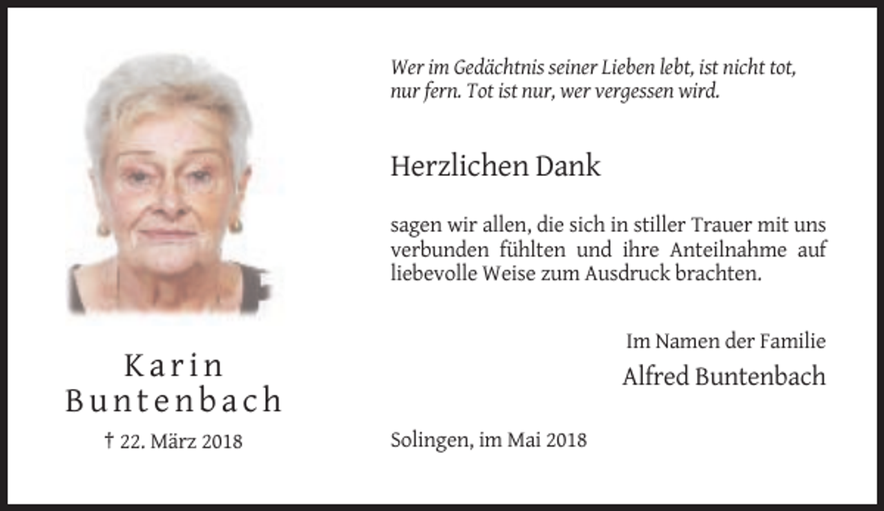 <p>Wer im Gedächtnis seiner Lieben lebt, ist nicht tot,<br />nur fern. Tot ist nur, wer vergessen wird.</p><p>Herzlichen Dank<br />sagen wir allen, die sich in stiller Trauer mit uns<br />verbunden fühlten und ihre Anteilnahme auf<br />liebevolle Weise zum Ausdruck brachten.</p><p>Im Namen der Familie</p><p>Karin<br />Buntenbach<br />† 22. März 2018</p><p>Alfred Buntenbach<br />Solingen, im Mai 2018</p>