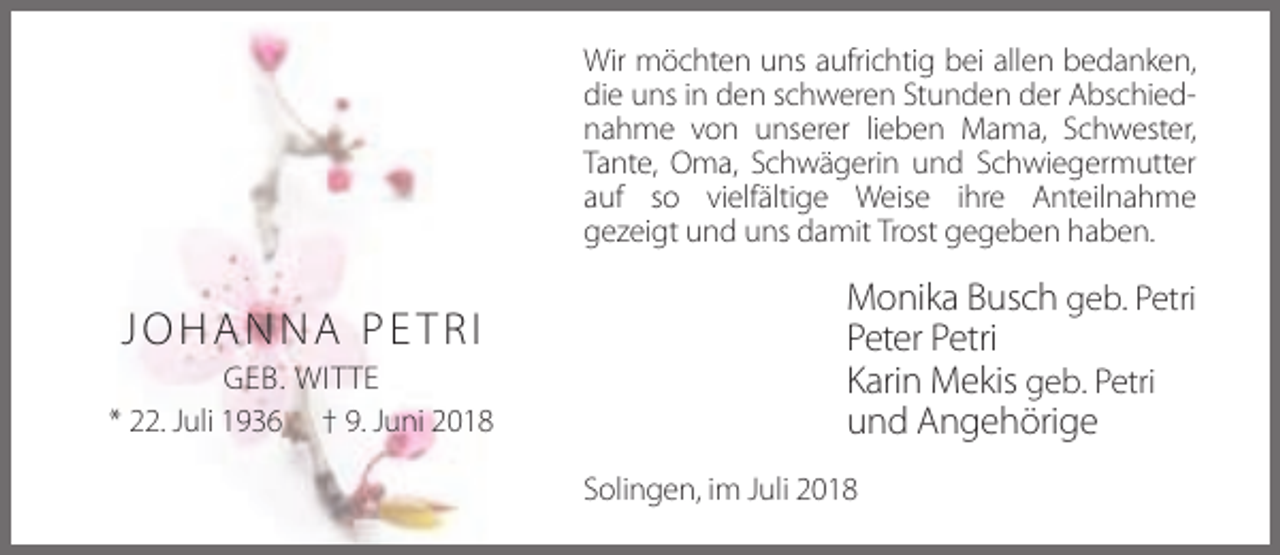 <p>Wir möchten uns aufrichtig bei allen bedanken,<br />die uns in den schweren Stunden der Abschiednahme von unserer lieben Mama, Schwester,<br />Tante, Oma, Schwägerin und Schwiegermutter<br />auf so vielfältige Weise ihre Anteilnahme<br />gezeigt und uns damit Trost gegeben haben.</p><p>JOHANNA PETRI<br />GEB. WITTE<br />* 22. Juli 1936 † 9. Juni 2018</p><p>Monika Busch geb. Petri<br />Peter Petri<br />Karin Mekis geb. Petri<br />und Angehörige<br />Solingen, im Juli 2018</p>