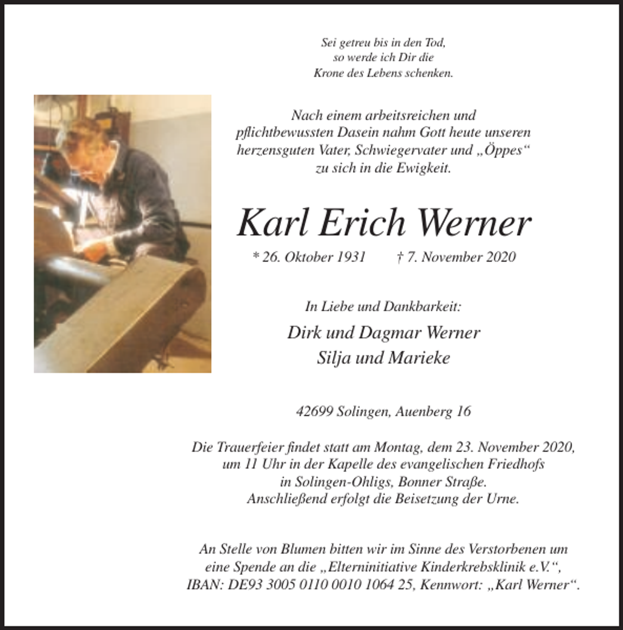 <p>Sei getreu bis in den Tod,<br />so werde ich Dir die<br />Krone des Lebens schenken.</p><p>Nach einem arbeitsreichen und<br />pflichtbewussten Dasein nahm Gott heute unseren<br />herzensguten Vater, Schwiegervater und „Öppes“<br />zu sich in die Ewigkeit.</p><p>Karl Erich Werner<br />* 26. Oktober 1931</p><p>† 7. November 2020</p><p>In Liebe und Dankbarkeit:</p><p>Dirk und Dagmar Werner<br />Silja und Marieke<br />42699 Solingen, Auenberg 16<br />Die Trauerfeier findet statt am Montag, dem 23. November 2020,<br />um 11 Uhr in der Kapelle des evangelischen Friedhofs<br />in Solingen-Ohligs, Bonner Straße.<br />Anschließend erfolgt die Beisetzung der Urne.<br />An Stelle von Blumen bitten wir im Sinne des Verstorbenen um<br />eine Spende an die „Elterninitiative Kinderkrebsklinik e.V.“,<br />IBAN: DE9005 011064 25, Kennwort: „Karl Werner“.</p>