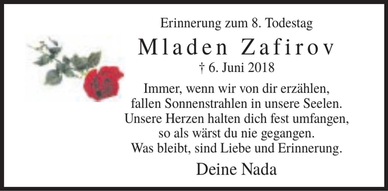 <p>Erinnerung zum 8. Todestag</p>
<p>Mladen Zafirov<br />† 6. Juni 2018<br />Immer, wenn wir von dir erzählen,<br />fallen Sonnenstrahlen in unsere Seelen.<br />Unsere Herzen halten dich fest umfangen,<br />so als wärst du nie gegangen.<br />Was bleibt, sind Liebe und Erinnerung.</p>
<p>Deine Nada</p>
