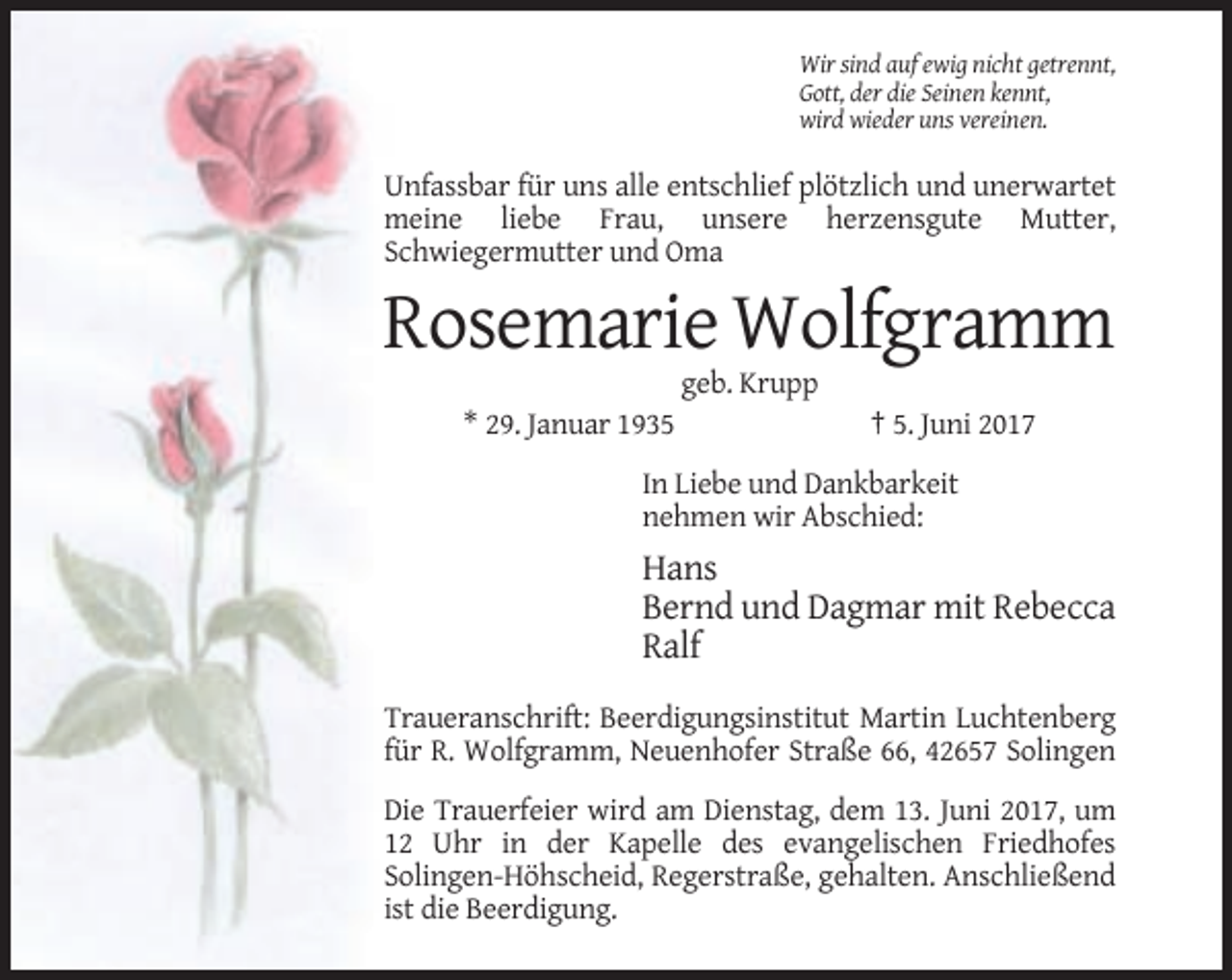 <p>Wir sind auf ewig nicht getrennt,<br />Gott, der die Seinen kennt,<br />wird wieder uns vereinen.</p><p>Unfassbar für uns alle entschlief plötzlich und unerwartet<br />meine liebe Frau, unsere herzensgute Mutter,<br />Schwiegermutter und Oma</p><p>Rosemarie Wolfgramm<br />geb. Krupp<br />* 29. Januar 1935</p><p>† 5. Juni 2017</p><p>In Liebe und Dankbarkeit<br />nehmen wir Abschied:</p><p>Hans<br />Bernd und Dagmar mit Rebecca<br />Ralf<br />Traueranschrift: Beerdigungsinstitut Martin Luchtenberg<br />für R. Wolfgramm, Neuenhofer Straße 66, 42657 Solingen<br />Die Trauerfeier wird am Dienstag, dem 13. Juni 2017, um<br />12 Uhr in der Kapelle des evangelischen Friedhofes<br />Solingen-Höhscheid, Regerstraße, gehalten. Anschließend<br />ist die Beerdigung.</p>