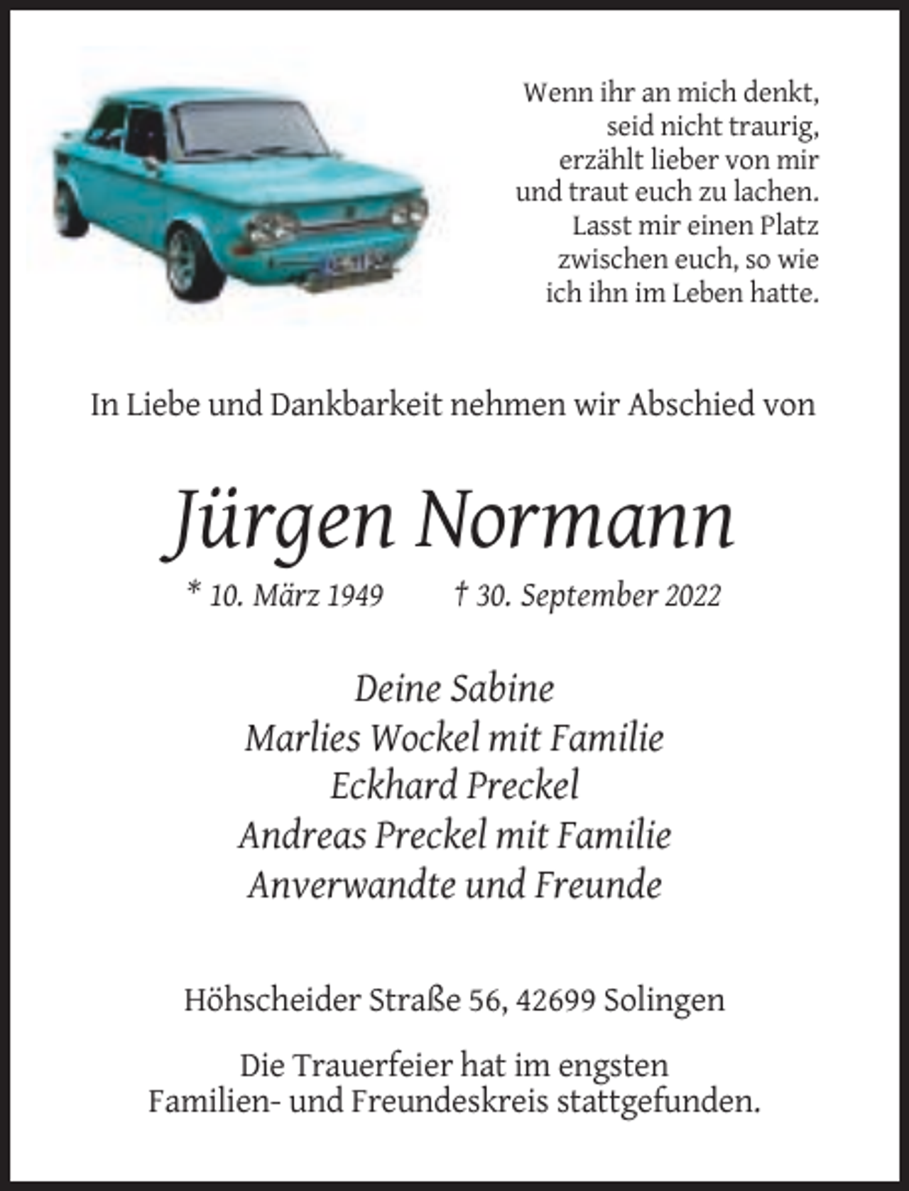 <p>Wenn ihr an mich denkt,<br />seid nicht traurig,<br />erzählt lieber von mir<br />und traut euch zu lachen.<br />Lasst mir einen Platz<br />zwischen euch, so wie<br />ich ihn im Leben hatte.</p><p>In Liebe und Dankbarkeit nehmen wir Abschied von</p><p>Jürgen Normann<br />* 10. März 1949</p><p>† 30. September 2022</p><p>Deine Sabine<br />Marlies Wockel mit Familie<br />Eckhard Preckel<br />Andreas Preckel mit Familie<br />Anverwandte und Freunde</p><p>Höhscheider Straße 56, 42699 Solingen<br />Die Trauerfeier hat im engsten<br />Familien- und Freundeskreis stattgefunden.</p>