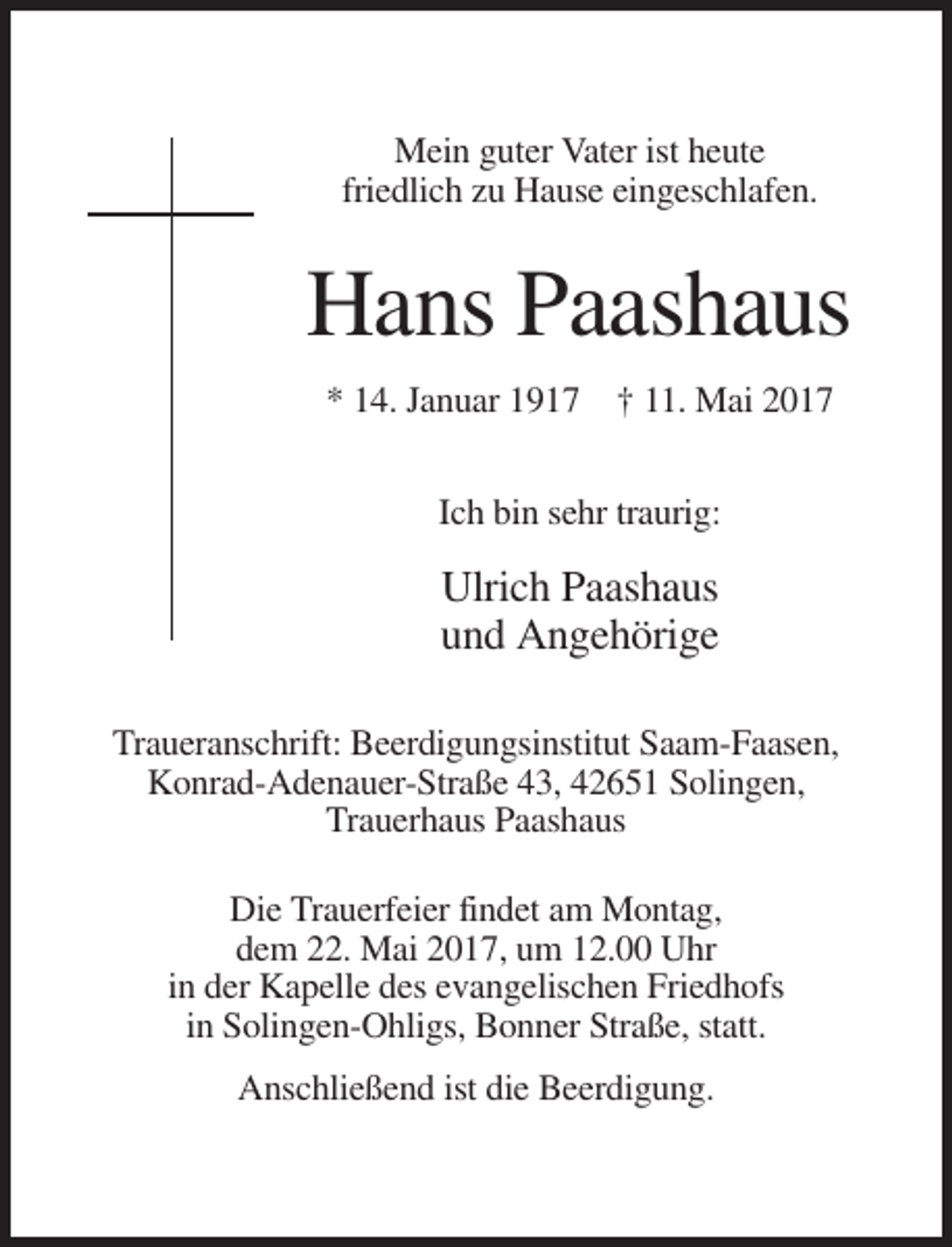 <p>Mein guter Vater ist heute<br />friedlich zu Hause eingeschlafen.</p><p>Hans Paashaus<br />* 14. Januar 1917 † 11. Mai 2017<br />Ich bin sehr traurig:</p><p>Ulrich Paashaus<br />und Angehörige<br />Traueranschrift: Beerdigungsinstitut Saam-Faasen,<br />Konrad-Adenauer-Straße 43, 42651 Solingen,<br />Trauerhaus Paashaus<br />Die Trauerfeier findet am Montag,<br />dem 22. Mai 2017, um 12.00 Uhr<br />in der Kapelle des evangelischen Friedhofs<br />in Solingen-Ohligs, Bonner Straße, statt.<br />Anschließend ist die Beerdigung.</p>
