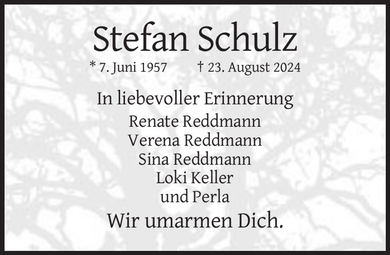 <p>Stefan Schulz<br />* 7. Juni 1957</p>
<p>† 23. August 2024</p>
<p>In liebevoller Erinnerung<br />Renate Reddmann<br />Verena Reddmann<br />Sina Reddmann<br />Loki Keller<br />und Perla</p>
<p>Wir umarmen Dich.</p>