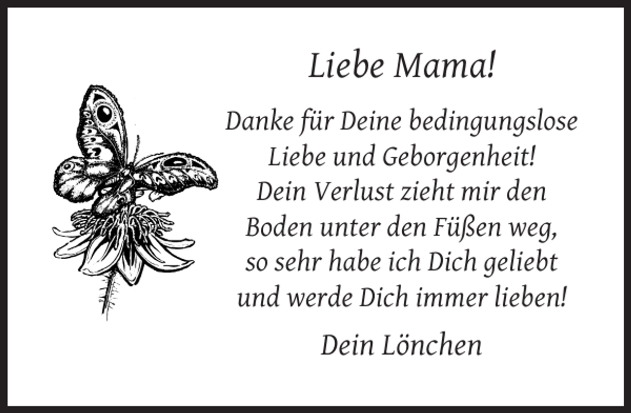 <p>Liebe Mama!<br />Danke für Deine bedingungslose<br />Liebe und Geborgenheit!<br />Dein Verlust zieht mir den<br />Boden unter den Füßen weg,<br />so sehr habe ich Dich geliebt<br />und werde Dich immer lieben!</p><p>Dein Lönchen</p>