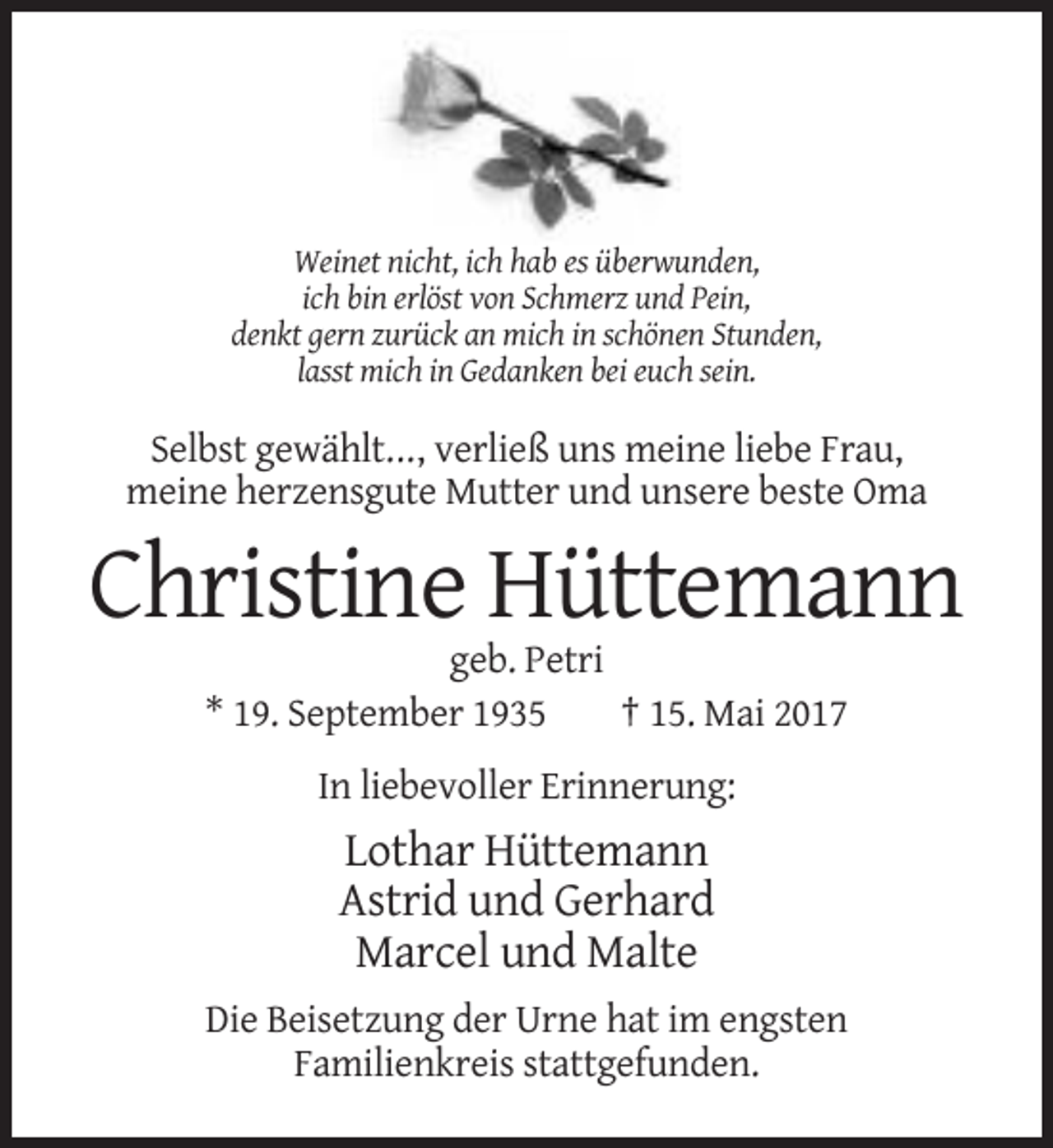<p>Weinet nicht, ich hab es überwunden,<br />ich bin erlöst von Schmerz und Pein,<br />denkt gern zurück an mich in schönen Stunden,<br />lasst mich in Gedanken bei euch sein.</p><p>Selbst
 gewählt..., verließ uns meine liebe Frau,<br />meine herzensgute Mutter und unsere beste Oma</p><p>Christine Hüttemann<br />geb. Petri<br />* 19. September 1935<br />† 15.
 Mai 2017<br />In liebevoller Erinnerung:</p><p>Lothar Hüttemann<br />Astrid und Gerhard<br />Marcel und Malte<br />Die Beisetzung der Urne hat im engsten<br />Familienkreis stattgefunden.</p>
