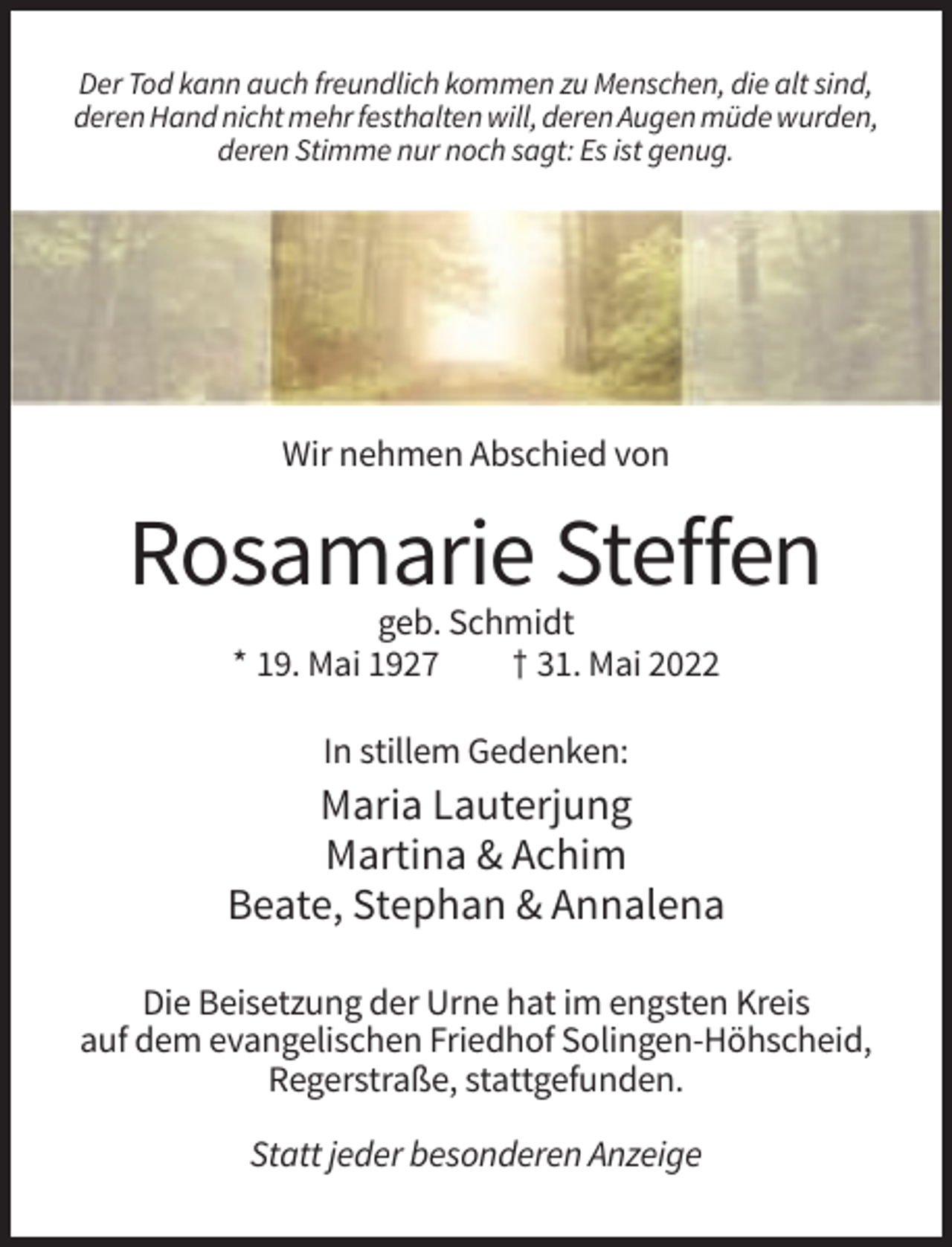 <p>Der Tod kann auch freundlich kommen zu Menschen, die alt sind,<br />deren Hand nicht mehr festhalten will, deren Augen müde wurden,<br />deren Stimme nur noch sagt: Es ist genug.</p><p>Wir nehmen Abschied von</p><p>Rosamarie Steffen<br />geb. Schmidt<br />* 19. Mai 1927<br />† 31. Mai 2022<br />In stillem Gedenken:</p><p>Maria Lauterjung<br />Martina &amp; Achim<br />Beate, Stephan &amp; Annalena<br />Die Beisetzung der Urne hat im engsten Kreis<br />auf dem evangelischen Friedhof Solingen-Höhscheid,<br />Regerstraße, stattgefunden.<br />Statt jeder besonderen Anzeige</p>