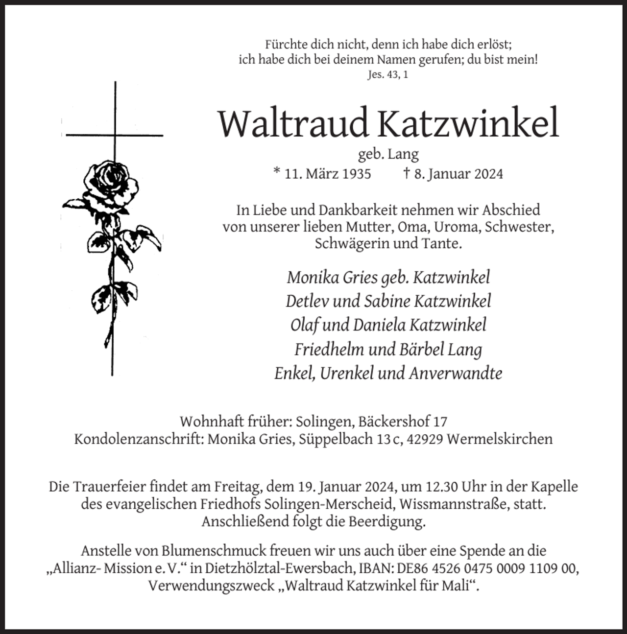 <p>Fürchte dich nicht, denn ich habe dich erlöst;<br />ich habe dich bei deinem Namen gerufen; du bist mein!<br />Jes. 43, 1</p><p>Waltraud Katzwinkel<br />geb. Lang<br />* 11. März 1935<br />† 8. Januar 2024<br />In Liebe und Dankbarkeit nehmen wir Abschied<br />von unserer lieben Mutter, Oma, Uroma, Schwester,<br />Schwägerin und Tante.</p><p>Monika Gries geb. Katzwinkel<br />Detlev und Sabine Katzwinkel<br />Olaf und Daniela Katzwinkel<br />Friedhelm und Bärbel Lang<br />Enkel, Urenkel und Anverwandte<br />Wohnhaft früher: Solingen, Bäckershof 17<br />Kondolenzanschrift: Monika Gries, Süppelbach 13 c, 42929 Wermelskirchen</p><p>Die Trauerfeier findet am Freitag, dem 19. Januar 2024, um 12.30 Uhr in der Kapelle<br />des evangelischen Friedhofs Solingen-Merscheid, Wissmannstraße, statt.<br />Anschließend folgt die Beerdigung.<br />Anstelle von Blumenschmuck freuen wir uns auch über eine Spende an die<br />„Allianz- Mission e.V.“ in Dietzhölztal-Ewersbach, IBAN: DE86 4526 0475 0009 1109 00,<br />Verwendungszweck „Waltraud Katzwinkel für Mali“.</p>