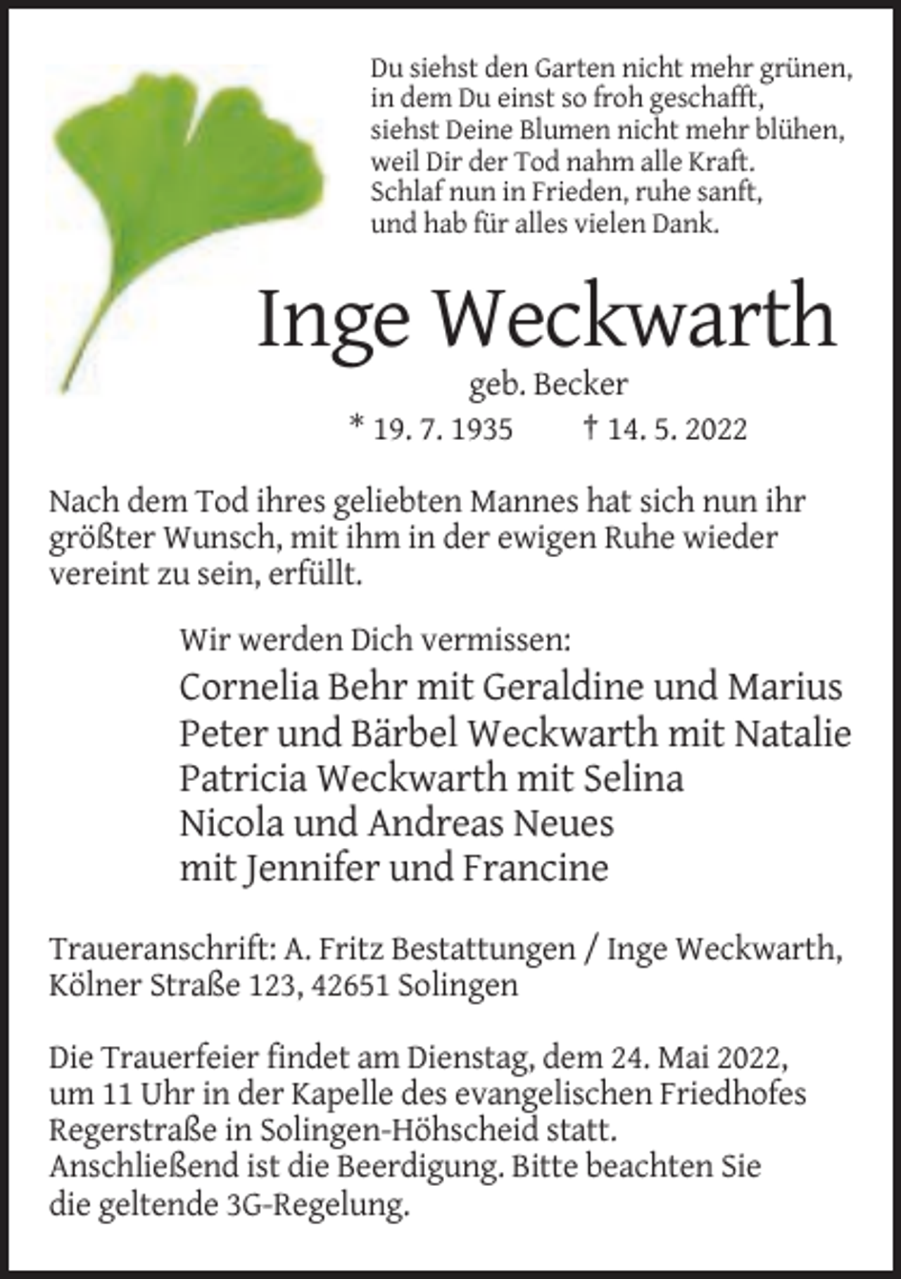 <p>Du siehst den Garten nicht mehr grünen,<br />in dem Du einst so froh geschafft,<br />siehst Deine Blumen nicht mehr blühen,<br />weil Dir der Tod nahm alle Kraft.<br />Schlaf nun in Frieden, ruhe sanft,<br />und hab für alles vielen Dank.</p><p>Inge Weckwarth<br />geb. Becker<br />* 19. 7. 1935<br />† 14. 5. 2022<br />Nach dem Tod ihres geliebten Mannes hat sich nun ihr<br />größter Wunsch, mit ihm in der ewigen Ruhe wieder<br />vereint zu sein, erfüllt.<br />Wir werden Dich vermissen:</p><p>Cornelia Behr mit Geraldine und Marius<br />Peter und Bärbel Weckwarth mit Natalie<br />Patricia Weckwarth mit Selina<br />Nicola und Andreas Neues<br />mit Jennifer und Francine<br />Traueranschrift: A. Fritz Bestattungen / Inge Weckwarth,<br />Kölner Straße 123, 42651 Solingen<br />Die Trauerfeier findet am Dienstag, dem 24. Mai 2022,<br />um 11 Uhr in der Kapelle des evangelischen Friedhofes<br />Regerstraße in Solingen-Höhscheid statt.<br />Anschließend ist die Beerdigung. Bitte beachten Sie<br />die geltende 3G-Regelung.</p>