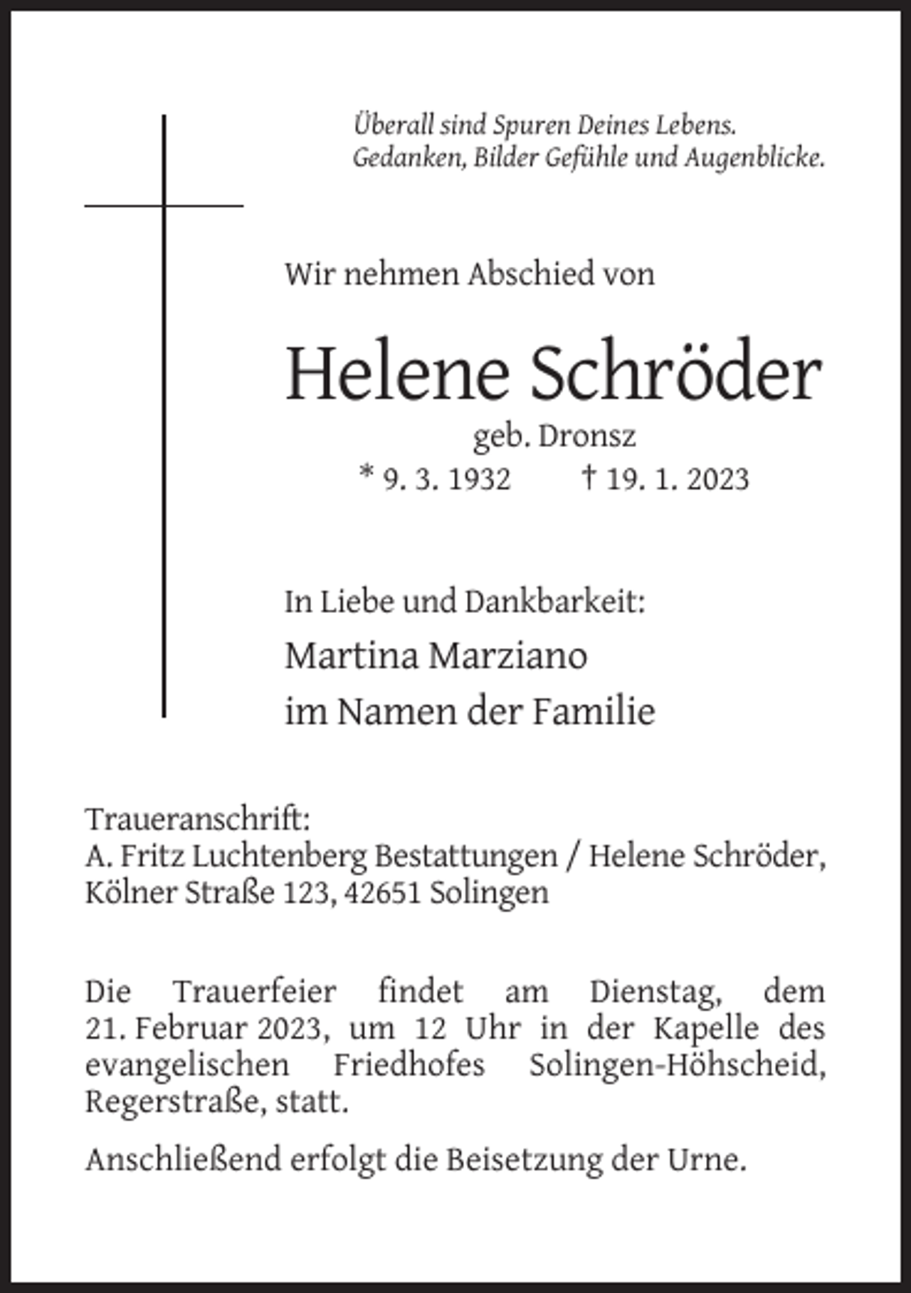 <p>Überall sind Spuren Deines Lebens.<br />Gedanken, Bilder Gefühle und Augenblicke.</p><p>Wir nehmen Abschied von</p><p>Helene Schröder<br />geb. Dronsz<br />* 9. 3. 1932<br />† 19. 1. 2023</p><p>In Liebe und Dankbarkeit:</p><p>Martina Marziano<br />im Namen der Familie<br />Traueranschrift:<br />A. Fritz Luchtenberg Bestattungen / Helene Schröder,<br />Kölner Straße 123, 42651 Solingen<br />Die Trauerfeier findet am Dienstag, dem<br />21. Februar 2023, um 12 Uhr in der Kapelle des<br />evangelischen Friedhofes Solingen-Höhscheid,<br />Regerstraße, statt.<br />Anschließend erfolgt die Beisetzung der Urne.</p>