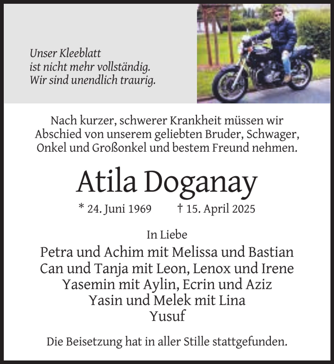 <p>Unser Kleeblatt<br />ist nicht mehr vollständig.<br />Wir sind unendlich traurig.</p><p>Nach kurzer, schwerer Krankheit müssen wir<br />Abschied von unserem geliebten Bruder, Schwager,<br />Onkel und Großonkel und bestem Freund nehmen.</p><p>Atila Doganay<br />* 24. Juni 1969</p><p>† 15. April 2025</p><p>In Liebe</p><p>Petra und Achim mit Melissa und Bastian<br />Can und Tanja mit Leon, Lenox und Irene<br />Yasemin mit Aylin, Ecrin und Aziz<br />Yasin und Melek mit Lina<br />Yusuf<br />Die Beisetzung hat in aller Stille stattgefunden.</p>