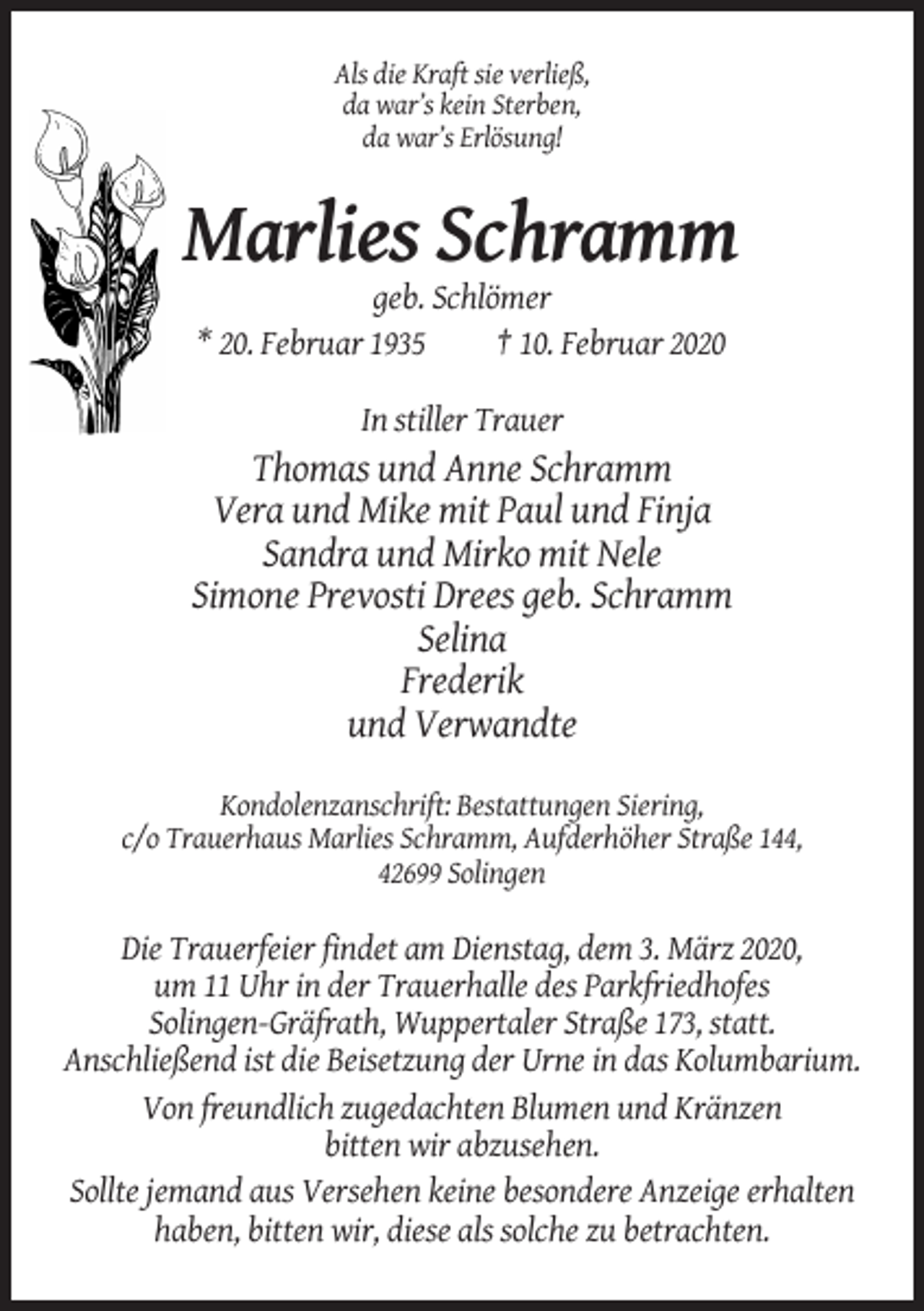 <p>Als die Kraft sie verließ,<br />da war’s kein Sterben,<br />da war’s Erlösung!</p><p>Marlies Schramm<br />geb. Schlömer<br />* 20. Februar 1935<br />† 10. Februar 2020<br />In stiller Trauer</p><p>Thomas und Anne Schramm<br />Vera und Mike mit Paul und Finja<br />Sandra und Mirko mit Nele<br />Simone Prevosti Drees geb. Schramm<br />Selina<br />Frederik<br />und Verwandte<br />Kondolenzanschrift: Bestattungen Siering,<br />c/o Trauerhaus Marlies Schramm, Aufderhöher Straße 144,<br />42699 Solingen</p><p>Die Trauerfeier findet am Dienstag, dem 3. März 2020,<br />um 11 Uhr in der Trauerhalle des Parkfriedhofes<br />Solingen-Gräfrath, Wuppertaler Straße 173, statt.<br />Anschließend ist die Beisetzung der Urne in das Kolumbarium.<br />Von freundlich zugedachten Blumen und Kränzen<br />bitten wir abzusehen.<br />Sollte jemand aus Versehen keine besondere Anzeige erhalten<br />haben, bitten wir, diese als solche zu betrachten.</p>