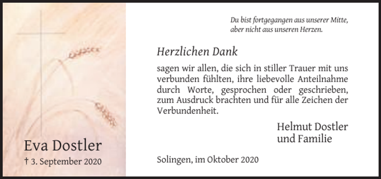 <p>Du bist fortgegangen aus unserer Mitte,<br />aber nicht aus unseren Herzen.</p><p>Herzlichen Dank<br />sagen wir allen, die sich in stiller Trauer mit uns<br />verbunden fühlten, ihre liebevolle Anteilnahme<br />durch Worte, gesprochen oder geschrieben,<br />zum Ausdruck brachten und für alle Zeichen der<br />Verbundenheit.</p><p>Helmut Dostler<br />und Familie</p><p>Eva Dostler<br />† 3. September 2020</p><p>Solingen, im Oktober 2020</p>