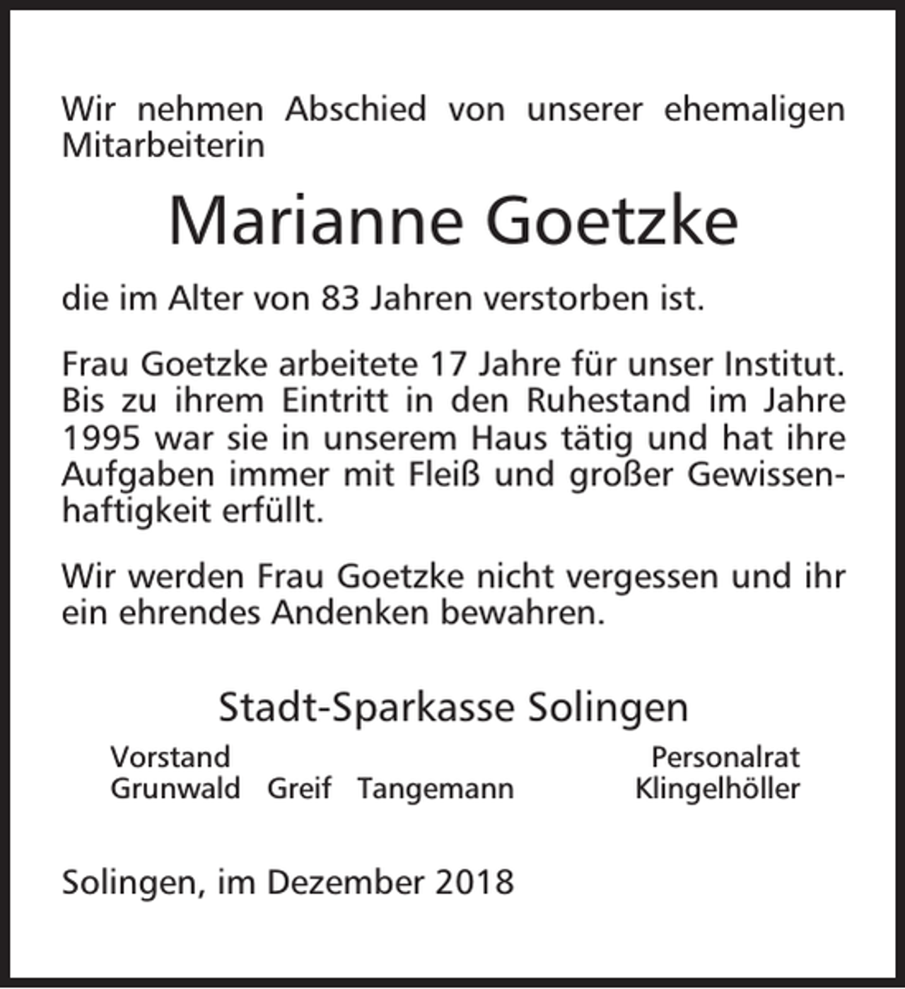 <p>Wir nehmen Abschied von unserer ehemaligen<br />Mitarbeiterin</p><p>Marianne Goetzke<br />die im Alter von 83 Jahren verstorben ist.<br />Frau Goetzke arbeitete 17 Jahre für unser Institut.<br />Bis zu ihrem Eintritt in den Ruhestand im Jahre<br />1995 war sie in unserem Haus tätig und hat ihre<br />Aufgaben immer mit Fleiß und großer Gewissenhaftigkeit erfüllt.<br />Wir werden Frau Goetzke nicht vergessen und ihr<br />ein ehrendes Andenken bewahren.</p><p>Stadt-Sparkasse Solingen<br />Vorstand<br />Grunwald Greif Tangemann</p><p>Solingen, im Dezember 2018</p><p>Personalrat<br />Klingelhöller</p>
