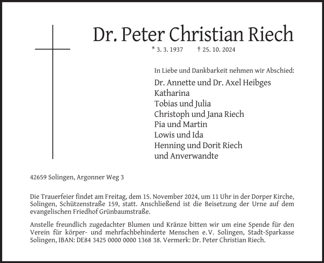 <p>Dr. Peter Christian Riech<br />* 3. 3. 1937</p><p>† 25. 10. 2024</p><p>In Liebe und Dankbarkeit nehmen wir Abschied:</p><p>Dr. Annette und Dr. Axel Heibges<br />Katharina<br />Tobias und Julia<br />Christoph und Jana Riech<br />Pia und Martin<br />Lowis und Ida<br />Henning und Dorit Riech<br />und Anverwandte<br />42659 Solingen, Argonner Weg 3<br />Die Trauerfeier findet am Freitag, dem 15. November 2024, um 11 Uhr in der Dorper Kirche,<br />Solingen, Schützenstraße 159, statt. Anschließend ist die Beisetzung der Urne auf dem<br />evangelischen Friedhof Grünbaumstraße.<br />Anstelle freundlich zugedachter Blumen und Kränze bitten wir um eine Spende für den<br />Verein für körper- und mehrfachbehinderte Menschen e. V. Solingen, Stadt-Sparkasse<br />Solingen, IBAN: DE84 3425 1368 38. Vermerk: Dr. Peter Christian Riech.</p>