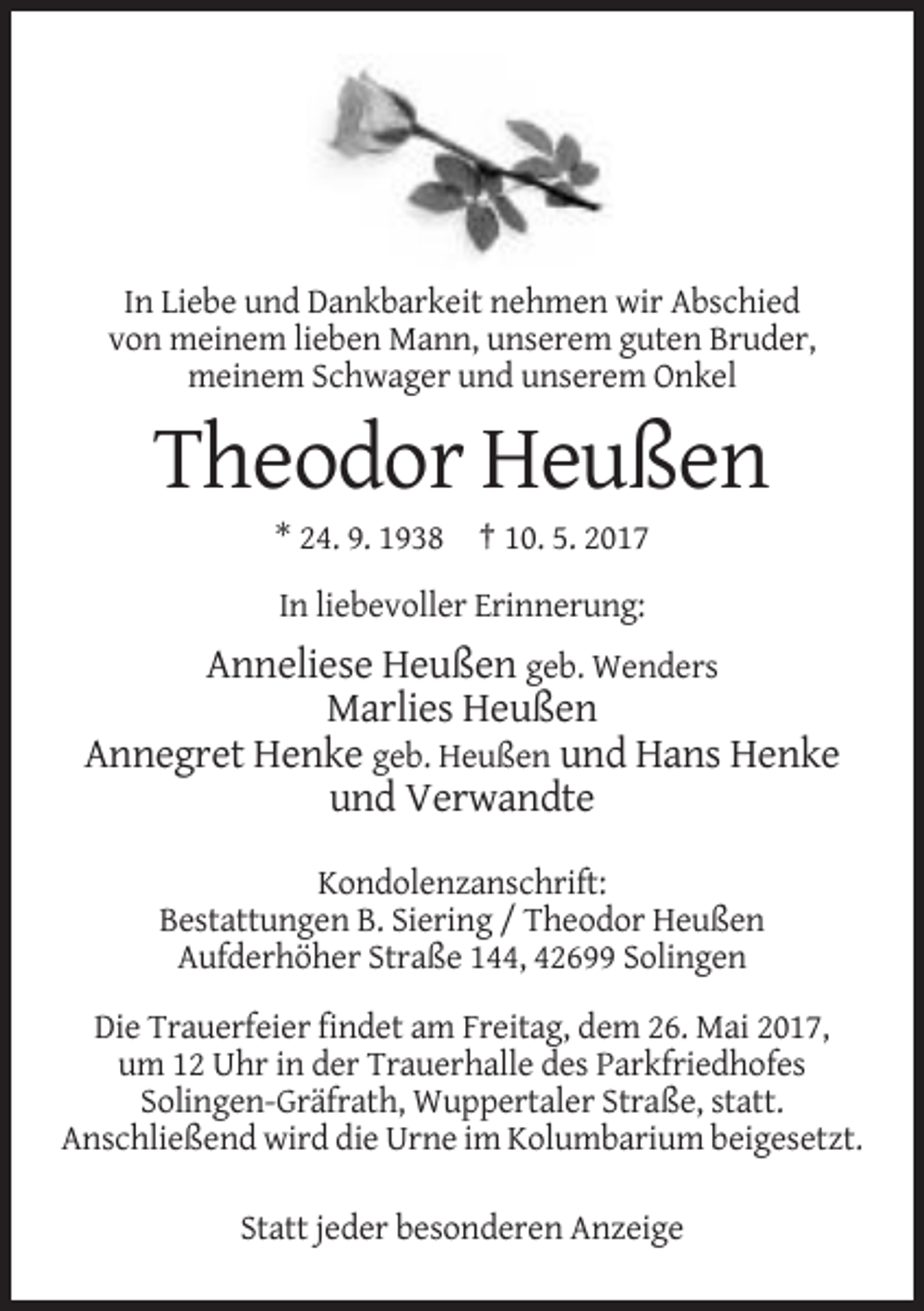 <p>In Liebe und Dankbarkeit nehmen wir Abschied<br />von meinem lieben Mann, unserem guten Bruder,<br />meinem Schwager und unserem Onkel</p>
<p>Theodor Heußen<br />* 24. 9. 1938 † 10. 5. 2017<br />In liebevoller Erinnerung:</p>
<p>Anneliese Heußen geb. Wenders<br />Marlies Heußen<br />Annegret Henke geb. Heußen und Hans Henke<br />und Verwandte<br />Kondolenzanschrift:<br />Bestattungen B. Siering / Theodor Heußen<br />Aufderhöher Straße 144, 42699 Solingen<br />Die Trauerfeier findet am Freitag, dem 26. Mai 2017,<br />um 12 Uhr in der Trauerhalle des Parkfriedhofes<br />Solingen-Gräfrath, Wuppertaler Straße, statt.<br />Anschließend wird die Urne im Kolumbarium beigesetzt.<br />Statt jeder besonderen Anzeige</p>