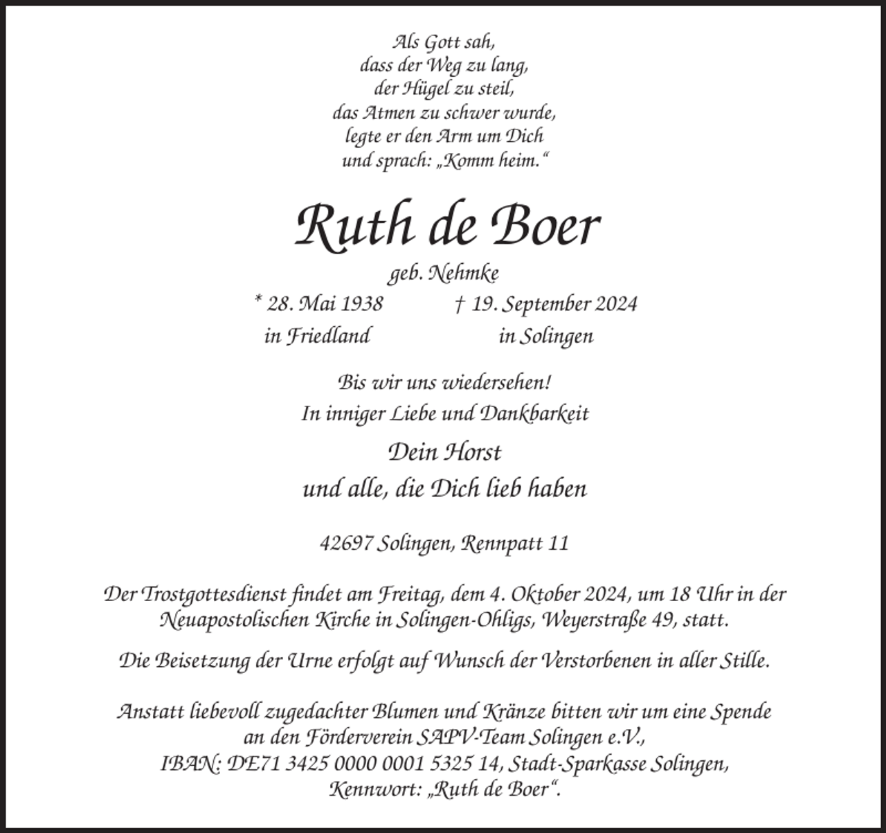 <p>Als Gott sah,<br />dass der Weg zu lang,<br />der Hügel zu steil,<br />das Atmen zu schwer wurde,<br />legte er den Arm um Dich<br />und sprach: „Komm heim.“</p><p>Ruth de Boer<br />geb. Nehmke<br />* 28. Mai 1938<br />† 19. September 2024<br />in Friedland<br />in Solingen<br />Bis wir uns wiedersehen!<br />In inniger Liebe und Dankbarkeit</p><p>Dein Horst<br />und alle, die Dich lieb haben<br />42697 Solingen, Rennpatt 11<br />Der Trostgottesdienst findet am Freitag, dem 4. Oktober 2024, um 18 Uhr in der<br />Neuapostolischen Kirche in Solingen-Ohligs, Weyerstraße 49, statt.<br />Die Beisetzung der Urne erfolgt auf Wunsch der Verstorbenen in aller Stille.<br />Anstatt liebevoll zugedachter Blumen und Kränze bitten wir um eine Spende<br />an den Förderverein SAPV-Team Solingen e.V.,<br />IBAN: DE71 3425 01 5325 14, Stadt-Sparkasse Solingen,<br />Kennwort: „Ruth de Boer“.</p>