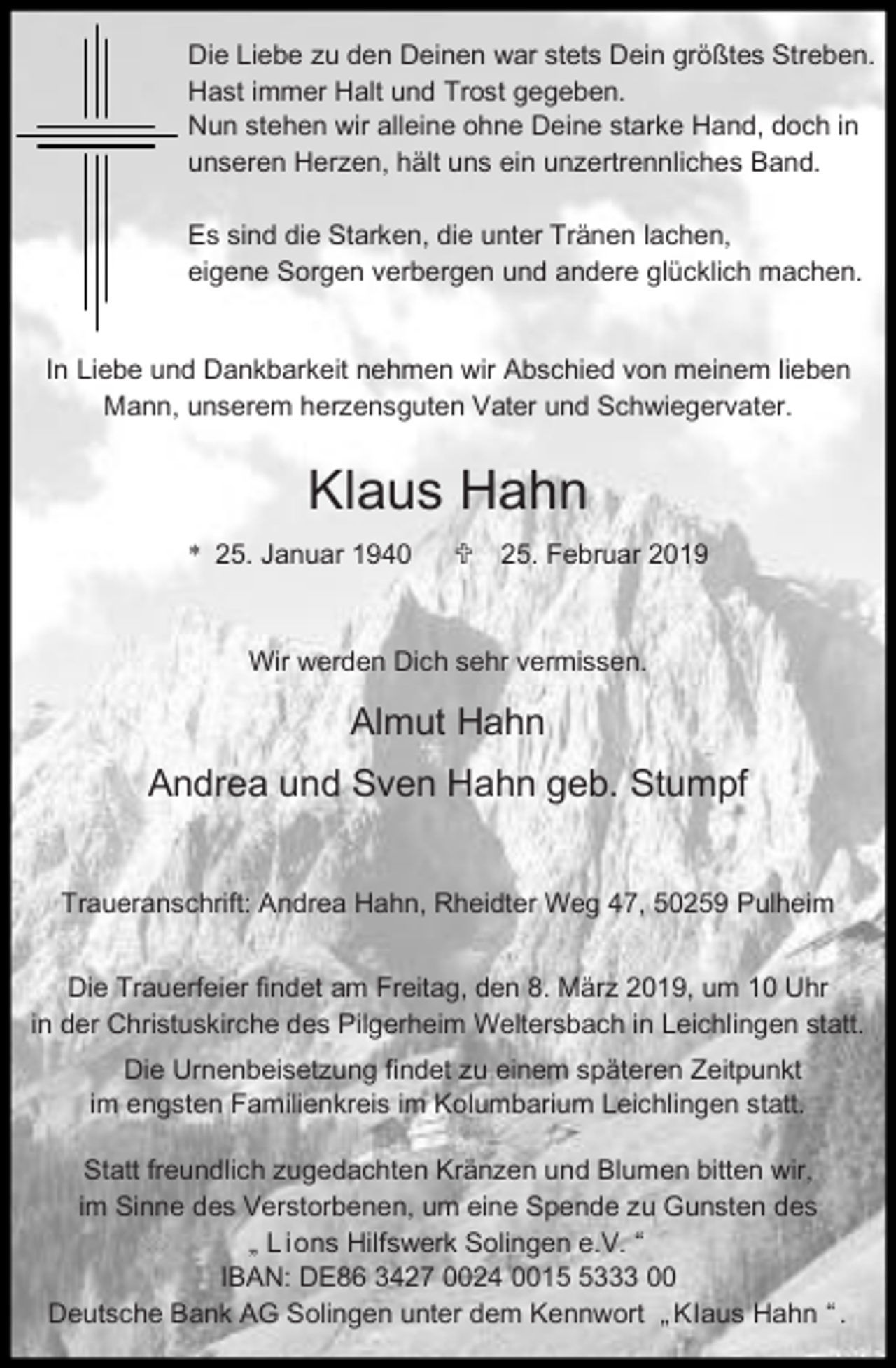 <p>Die Liebe zu den Deinen war stets Dein größtes Streben.<br />Hast immer Halt und Trost gegeben.<br />Nun stehen wir alleine ohne Deine starke Hand, doch in<br />unseren Herzen, hält uns ein unzertrennliches Band.<br />Es sind die Starken, die unter Tränen lachen,<br />eigene Sorgen verbergen und andere glücklich machen.<br />In Liebe und Dankbarkeit nehmen wir Abschied von meinem lieben<br />Mann, unserem herzensguten Vater und Schwiegervater.</p><p>Klaus Hahn<br />* 25. Januar 1940</p><p>< 25. Februar 2019</p><p>Wir werden Dich sehr vermissen.</p><p>Almut Hahn<br />Andrea und Sven Hahn geb. Stumpf<br />Traueranschrift: Andrea Hahn, Rheidter Weg 47, 50259 Pulheim<br />Die Trauerfeier findet am Freitag, den 8. März 2019, um 10 Uhr<br />in der Christuskirche des Pilgerheim Weltersbach in Leichlingen statt.<br />Die Urnenbeisetzung findet zu einem späteren Zeitpunkt<br />im engsten Familienkreis im Kolumbarium Leichlingen statt.<br />Statt freundlich zugedachten Kränzen und Blumen bitten wir,<br />im Sinne des Verstorbenen, um eine Spende zu Gunsten des<br />„ L ions Hilfswerk Solingen e.V. “<br />IBAN: DE86 3427 0024 001333 00<br />Deutsche Bank AG Solingen unter dem Kennwort „ Klaus Hahn “ .</p>