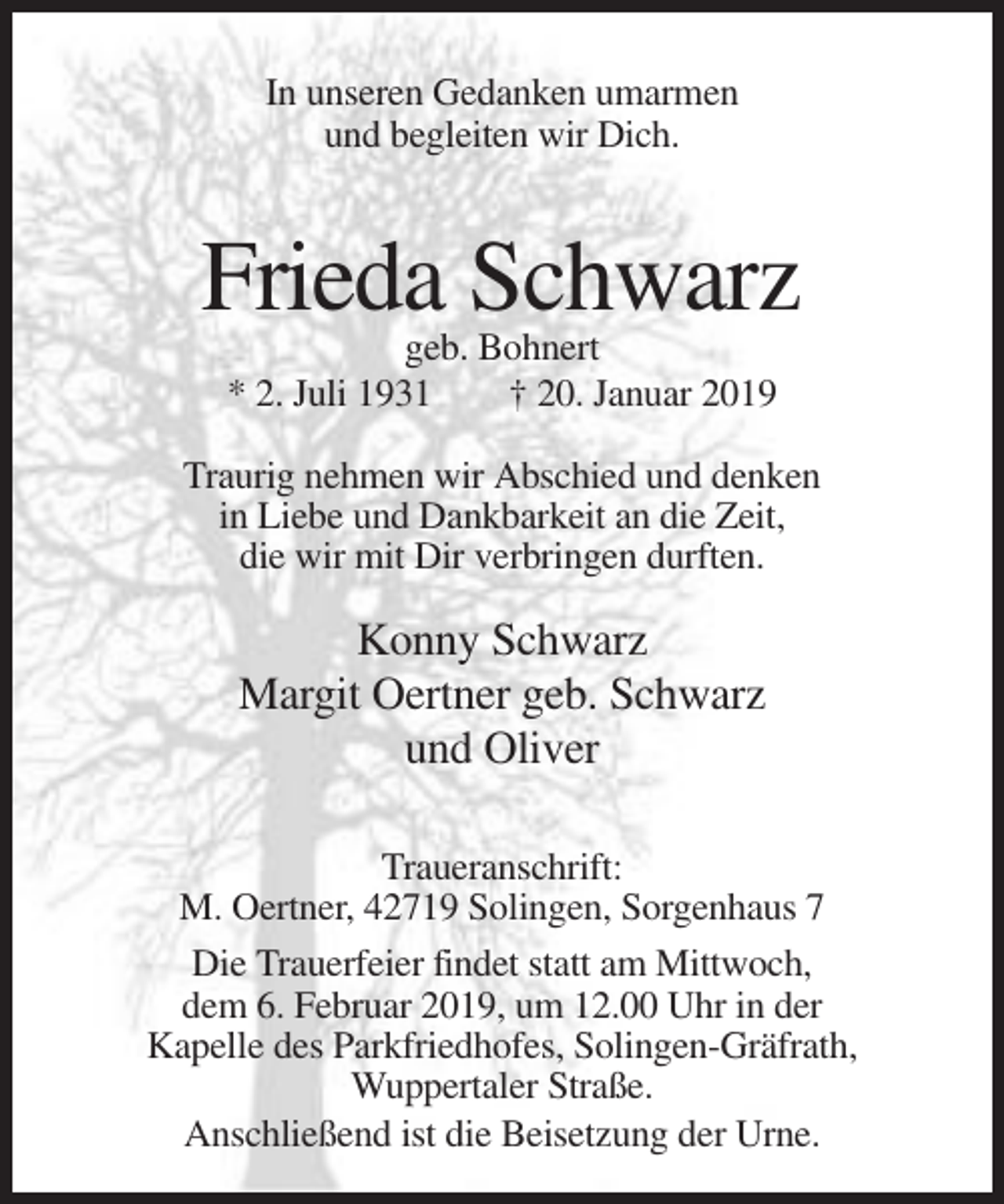 <p>In unseren Gedanken umarmen<br />und begleiten wir Dich.</p><p>Frieda Schwarz<br />geb. Bohnert<br />* 2. Juli 1931<br />† 20. Januar 2019<br />Traurig nehmen wir Abschied und denken<br />in Liebe und Dankbarkeit an die Zeit,<br />die wir mit Dir verbringen durften.</p><p>Konny Schwarz<br />Margit Oertner geb. Schwarz<br />und Oliver<br />Traueranschrift:<br />M. Oertner, 42719 Solingen, Sorgenhaus 7<br />Die Trauerfeier findet statt am Mittwoch,<br />dem 6. Februar 2019, um 12.00 Uhr in der<br />Kapelle des Parkfriedhofes, Solingen-Gräfrath,<br />Wuppertaler Straße.<br />Anschließend ist die Beisetzung der Urne.</p>